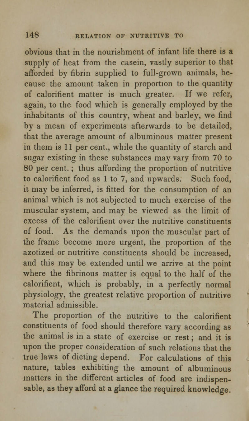 obvious that in the nourishment of infant life there is a supply of heat from the casein, vastly superior to that afforded by fibrin supplied to full-grown animals, be- cause the amount taken in proportion to the quantity of calorifient matter is much greater. If we refer, again, to the food which is generally employed by the inhabitants of this country, wheat and barley, we find by a mean of experiments afterwards to be detailed, that the average amount of albuminous matter present in them is 11 per cent., while the quantity of starch and sugar existing in these substances may vary from 70 to 80 per cent.; thus affording the proportion of nutritive to calorifient food as 1 to 7, and upwards. Such food, it may be inferred, is fitted for the consumption of an animal which is not subjected to much exercise of the muscular system, and may be viewed as the limit of excess of the calorifient over the nutritive constituents of food. As the demands upon the muscular part of the frame become more urgent, the proportion of the azotized or nutritive constituents should be increased, and this may be extended until we arrive at the point where the fibrinous matter is equal to the half of the calorifient, which is probably, in a perfectly normal physiology, the greatest relative proportion of nutritive material admissible. The proportion of the nutritive to the calorifient constituents of food should therefore vary according as the animal is in a state of exercise or rest; and it is upon the proper consideration of such relations that the true laws of dieting depend. For calculations of this nature, tables exhibiting the amount of albuminous matters in the different articles of food are indispen- sable, as they afford at a glance the required knowledge.