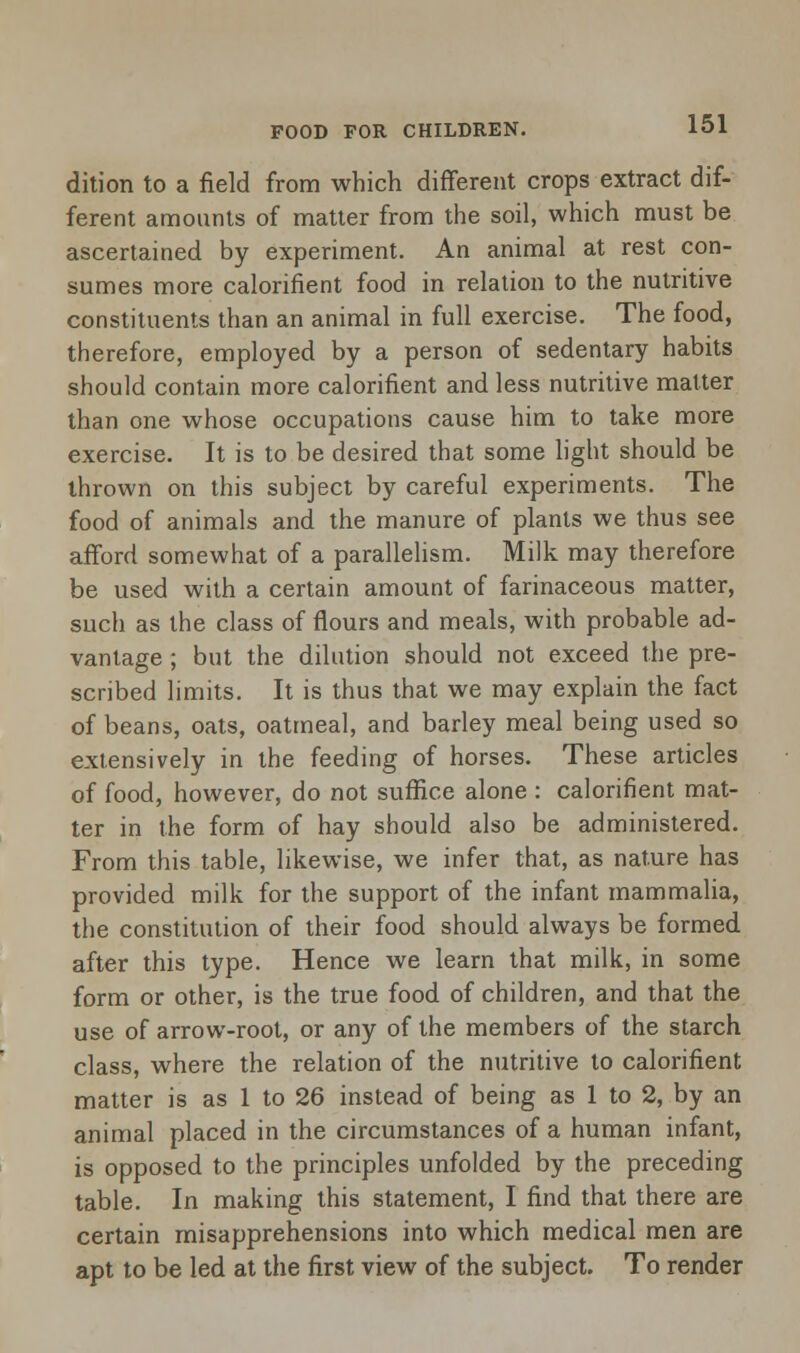 FOOD FOR CHILDREN. dition to a field from which different crops extract dif- ferent amounts of matter from the soil, which must be ascertained by experiment. An animal at rest con- sumes more calorifient food in relation to the nutritive constituents than an animal in full exercise. The food, therefore, employed by a person of sedentary habits should contain more calorifient and less nutritive matter than one whose occupations cause him to take more exercise. It is to be desired that some light should be thrown on this subject by careful experiments. The food of animals and the manure of plants we thus see afford somewhat of a parallelism. Milk may therefore be used with a certain amount of farinaceous matter, such as the class of flours and meals, with probable ad- vantage ; but the dilution should not exceed the pre- scribed limits. It is thus that we may explain the fact of beans, oats, oatmeal, and barley meal being used so extensively in the feeding of horses. These articles of food, however, do not suffice alone : calorifient mat- ter in the form of hay should also be administered. From this table, likewise, we infer that, as nature has provided milk for the support of the infant mammalia, the constitution of their food should always be formed after this type. Hence we learn that milk, in some form or other, is the true food of children, and that the use of arrow-root, or any of the members of the starch class, where the relation of the nutritive to calorifient matter is as 1 to 26 instead of being as 1 to 2, by an animal placed in the circumstances of a human infant, is opposed to the principles unfolded by the preceding table. In making this statement, I find that there are certain misapprehensions into which medical men are apt to be led at the first view of the subject. To render