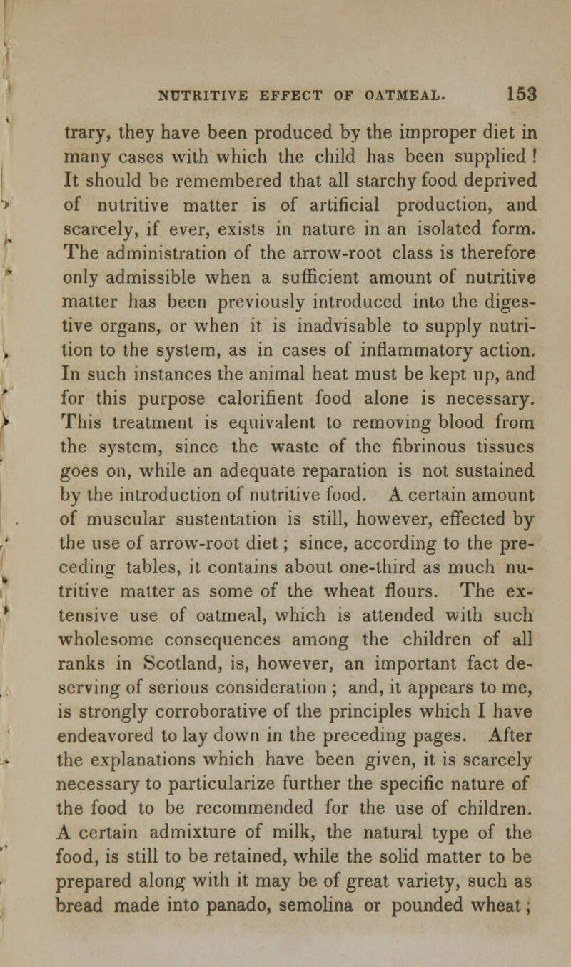 trary, they have been produced by the improper diet in many cases with which the child has been supplied ! It should be remembered that all starchy food deprived of nutritive matter is of artificial production, and scarcely, if ever, exists in nature in an isolated form. The administration of the arrow-root class is therefore only admissible when a sufficient amount of nutritive matter has been previously introduced into the diges- tive organs, or when it is inadvisable to supply nutri- tion to the system, as in cases of inflammatory action. In such instances the animal heat must be kept up, and for this purpose calorifient food alone is necessary. This treatment is equivalent to removing blood from the system, since the waste of the fibrinous tissues goes on, while an adequate reparation is not sustained by the introduction of nutritive food. A certain amount of muscular sustentation is still, however, effected by the use of arrow-root diet; since, according to the pre- ceding tables, it contains about one-third as much nu- tritive matter as some of the wheat flours. The ex- tensive use of oatmeal, which is attended with such wholesome consequences among the children of all ranks in Scotland, is, however, an important fact de- serving of serious consideration ; and, it appears to me, is strongly corroborative of the principles which I have endeavored to lay down in the preceding pages. After the explanations which have been given, it is scarcely necessary to particularize further the specific nature of the food to be recommended for the use of children. A certain admixture of milk, the natural type of the food, is still to be retained, while the solid matter to be prepared along with it may be of great variety, such as bread made into panado, semolina or pounded wheat;