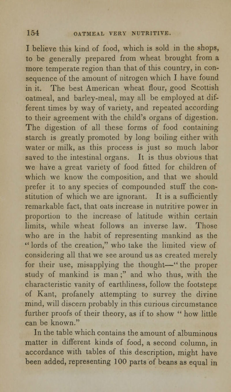 I believe this kind of food, which is sold in the shops, to be generally prepared from wheat brought from a more temperate region than that of this country, in con- sequence of the amount of nitrogen which I have found in it. The best American wheat flour, good Scottish oatmeal, and barley-meal, may all be employed at dif- ferent times by way of variety, and repeated according to their agreement with the child's organs of digestion. The digestion of all these forms of food containing starch is greatly promoted by long boiling either with water or milk, as this process is just so much labor saved to the intestinal organs. It is thus obvious that we have a great variety of food fitted for children of which we know the composition, and that we should prefer it to any species of compounded stuff the con- stitution of which we are ignorant. It is a sufficiently remarkable fact, that oats increase in nutritive power in proportion to the increase of latitude within certain limits, while wheat follows an inverse law. Those who are in the habit of representing mankind as the  lords of the creation, who take the limited view of considering all that we see around us as created merely for their use, misapplying the thought— the proper study of mankind is man ; and who thus, with the characteristic vanity of earthliness, follow the footsteps of Kant, profanely attempting to survey the divine mind, will discern probably in this curious circumstance further proofs of their theory, as if to show  how little can be known. In the table which contains the amount of albuminous matter in different kinds of food, a second column, in accordance with tables of this description, might have been added, representing 100 parts of beans as equal in