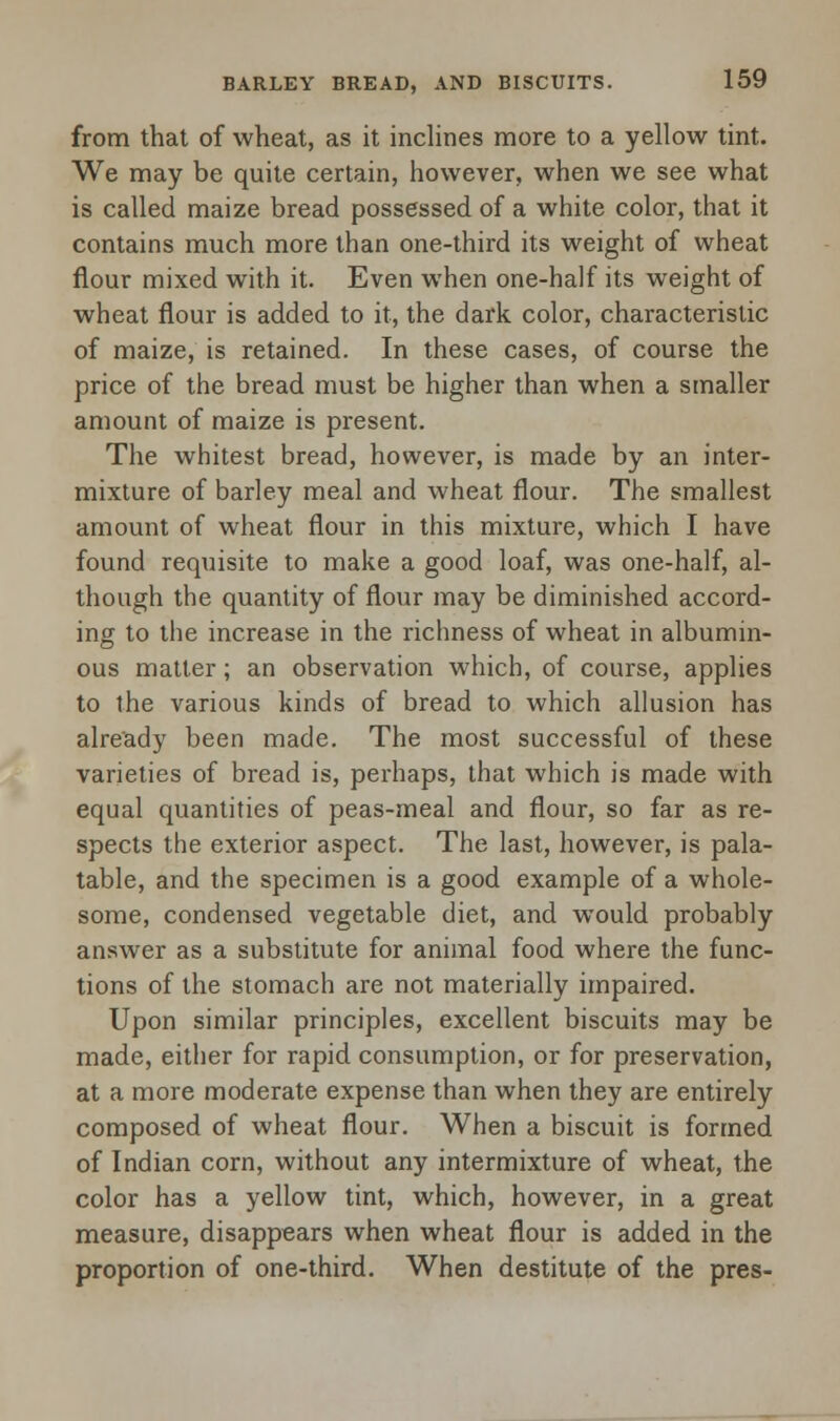 from that of wheat, as it inclines more to a yellow tint. We may be quite certain, however, when we see what is called maize bread possessed of a white color, that it contains much more than one-third its weight of wheat flour mixed with it. Even when one-half its weight of wheat flour is added to it, the dark color, characteristic of maize, is retained. In these cases, of course the price of the bread must be higher than when a smaller amount of maize is present. The whitest bread, however, is made by an inter- mixture of barley meal and wheat flour. The smallest amount of wheat flour in this mixture, which I have found requisite to make a good loaf, was one-half, al- though the quantity of flour may be diminished accord- ing to the increase in the richness of wheat in albumin- ous matter; an observation which, of course, applies to the various kinds of bread to which allusion has already been made. The most successful of these varieties of bread is, perhaps, that which is made with equal quantities of peas-meal and flour, so far as re- spects the exterior aspect. The last, however, is pala- table, and the specimen is a good example of a whole- some, condensed vegetable diet, and would probably answer as a substitute for animal food where the func- tions of the stomach are not materially impaired. Upon similar principles, excellent biscuits may be made, either for rapid consumption, or for preservation, at a more moderate expense than when they are entirely composed of wheat flour. When a biscuit is formed of Indian corn, without any intermixture of wheat, the color has a yellow tint, which, however, in a great measure, disappears when wheat flour is added in the proportion of one-third. When destitute of the pres-