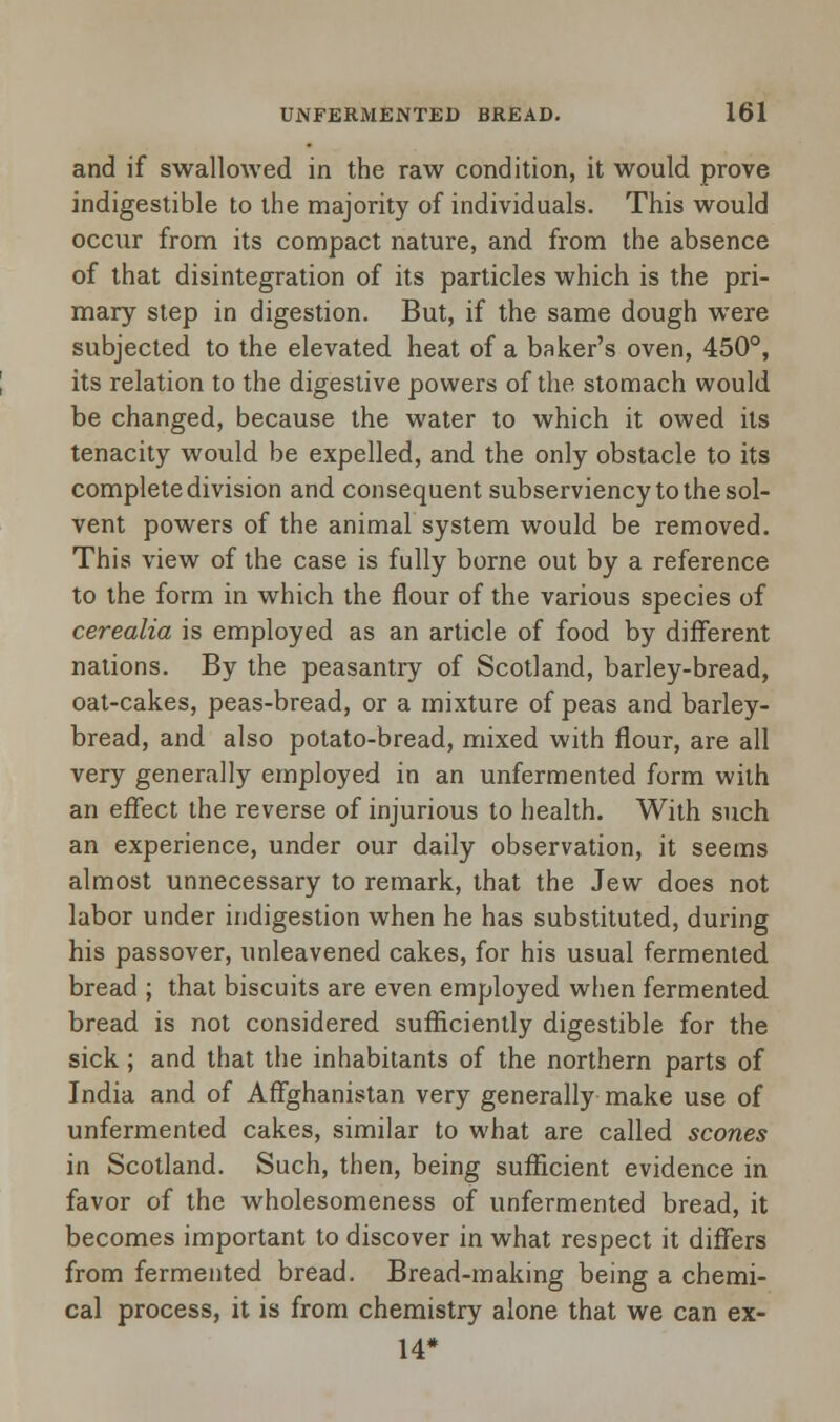 and if swallowed in the raw condition, it would prove indigestible to the majority of individuals. This would occur from its compact nature, and from the absence of that disintegration of its particles which is the pri- mary step in digestion. But, if the same dough were subjected to the elevated heat of a baker's oven, 450°, its relation to the digestive powers of the stomach would be changed, because the water to which it owed its tenacity would be expelled, and the only obstacle to its complete division and consequent subserviency to the sol- vent powers of the animal system would be removed. This view of the case is fully borne out by a reference to the form in which the flour of the various species of cerealia is employed as an article of food by different nations. By the peasantry of Scotland, barley-bread, oat-cakes, peas-bread, or a mixture of peas and barley- bread, and also potato-bread, mixed with flour, are all very generally employed in an unfermented form with an effect the reverse of injurious to health. With such an experience, under our daily observation, it seems almost unnecessary to remark, that the Jew does not labor under indigestion when he has substituted, during his passover, unleavened cakes, for his usual fermented bread ; that biscuits are even employed when fermented bread is not considered sufficiently digestible for the sick ; and that the inhabitants of the northern parts of India and of Affghanistan very generally make use of unfermented cakes, similar to what are called scones in Scotland. Such, then, being sufficient evidence in favor of the wholesomeness of unfermented bread, it becomes important to discover in what respect it differs from fermented bread. Bread-making being a chemi- cal process, it is from chemistry alone that we can ex- 14*