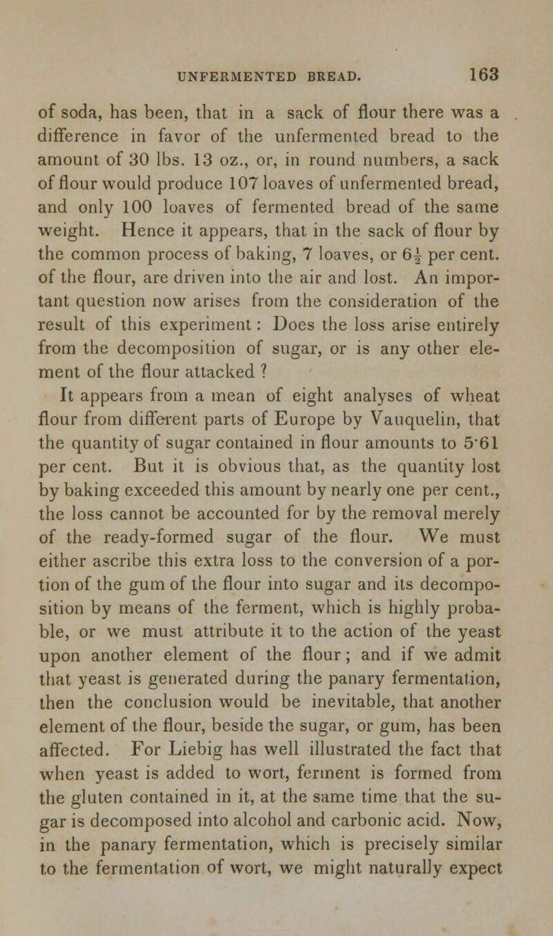 of soda, has been, that in a sack of flour there was a difference in favor of the unfermented bread to the amount of 30 lbs. 13 oz., or, in round numbers, a sack of flour would produce 107 loaves of unfermented bread, and only 100 loaves of fermented bread of the same weight. Hence it appears, that in the sack of flour by the common process of baking, 7 loaves, or 6| per cent, of the flour, are driven into the air and lost. An impor- tant question now arises from the consideration of the result of this experiment: Does the loss arise entirely from the decomposition of sugar, or is any other ele- ment of the flour attacked ? It appears from a mean of eight analyses of wheat flour from different parts of Europe by Vauquelin, that the quantity of sugar contained in flour amounts to 5*61 per cent. But it is obvious that, as the quantity lost by baking exceeded this amount by nearly one per cent., the loss cannot be accounted for by the removal merely of the ready-formed sugar of the flour. We must either ascribe this extra loss to the conversion of a por- tion of the gum of the flour into sugar and its decompo- sition by means of the ferment, which is highly proba- ble, or we must attribute it to the action of the yeast upon another element of the flour; and if we admit that yeast is generated during the panary fermentation, then the conclusion would be inevitable, that another element of the flour, beside the sugar, or gum, has been affected. For Liebig has well illustrated the fact that when yeast is added to wort, ferment is formed from the gluten contained in it, at the same time that the su- gar is decomposed into alcohol and carbonic acid. Now, in the panary fermentation, which is precisely similar to the fermentation of wort, we might naturally expect