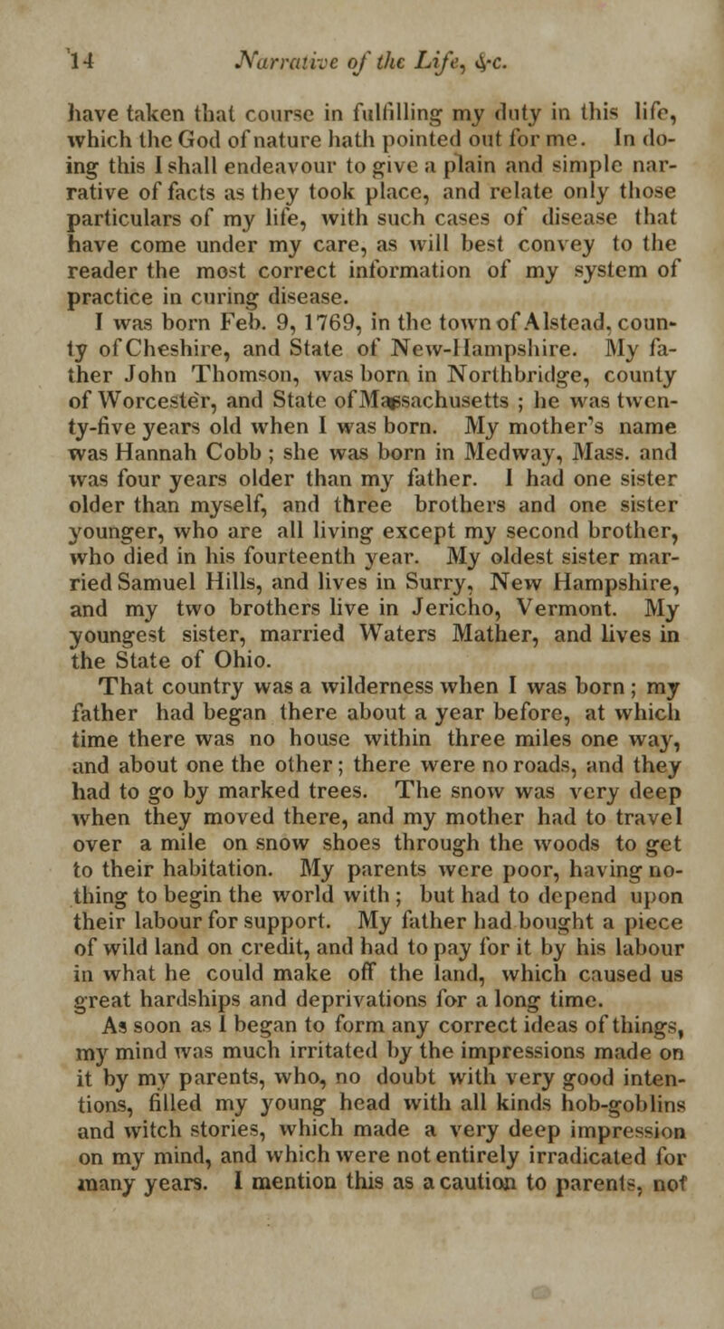 have taken that course in fulfilling my duty in this life, which the God of nature hath pointed out for me. In do- ing this I shall endeavour to give a plain and simple nar- rative of facts as they took place, and relate only those particulars of my life, with such cases of disease that have come under my care, as will best convey to the reader the most correct information of my system of practice in curing disease. I was born Feb. 9, 1769, in the townof Alstead, coun- ty of Cheshire, and State of New-Hampshire. My fa- ther John Thomson, was born in Northbridge, county of Worcester, and State of Massachusetts ; he was twen- ty-five years old when I was born. My mother's name was Hannah Cobb ; she was born in Medway, Mass. and was four years older than my father. 1 had one sister older than myself, and three brothers and one sister younger, who are all living except my second brother, who died in his fourteenth year. My oldest sister mar- ried Samuel Hills, and lives in Surry, New Hampshire, and my two brothers live in Jericho, Vermont. My youngest sister, married Waters Mather, and lives in the State of Ohio. That country was a wilderness when I was born ; my father had began there about a year before, at which time there was no house within three miles one way, and about one the other; there were no roads, and they had to go by marked trees. The snow was very deep when they moved there, and my mother had to travel over a mile on snow shoes through the woods to get to their habitation. My parents were poor, having no- thing to begin the world with ; but had to depend upon their labour for support. My father had bought a piece of wild land on credit, and had to pay for it by his labour in what he could make off the land, which caused us great hardships and deprivations for a long time. As soon as I began to form any correct ideas of things, my mind was much irritated by the impressions made on it by my parents, who, no doubt with very good inten- tions, filled my young head with all kinds hob-goblins and witch stories, which made a very deep impression on my mind, and which were not entirely irradicated for many years. I mention this as a caution to parents, not