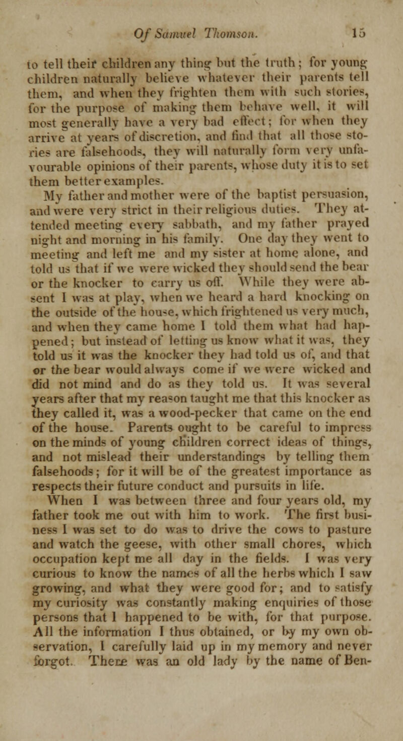 to tell their children any thins: but the truth ; for young children naturally believe whatever their parents tell them, and when they frighten them with such stories, for the purpose of making them behave well, it will most generally have a very had effect; lor when they arrive at years of discretion, and find that all those sto- ries are falsehood*, they will naturallv form very unfa- vourable opinions of their parents, whose dut\ it is t,. them better example-. Mj father and mother were of the baptist persuasion, and were very strict in their religious duties. They at- tended meeting every sabbath, and my father prayed night and morning in his family. One day they went to meeting and left me and my sister at home alone, and told us that if we were wicked they should send the hoar or the knocker to carry us off. While they were ab- sent 1 was at play, when wo heard a hard knocking on the outside of the hou-e. which frightened us very much, and when they came home I told them what had hap- pened; but instead of letting us know what it was, they told us it was the knocker they had told us of, and that or the bear would always come if we were wicked and did not mind and do as they told us. It was several years after that my rea«on taught me that this knocker as they called it, was a wood-pecker that came on the end of the house. Parents ought to be careful to impress on the minds of young children correct ideas of things, and not mislead their understandings by telling thorn falsehoods; for it will be of the greatest importance as respects their future conduct and pursuits in life. When I was between three and four years old, my father took me out with him to work. The first busi- ness 1 was set to do was to drive the cows to pasture and watch the geese, with other small chores, which occupation kept me all day in the fields. I was very curious to know the namos of all the herbs which I saw growing, and what they were good for; and to satisfy my curiosity was constantly making enquiries of those persons that 1 happened to be with, for that purpose. All the information I thus obtained, or by my own ob- servation, 1 carefully laid up in my memory and never forgot. There was an old lady by the name of Ben-