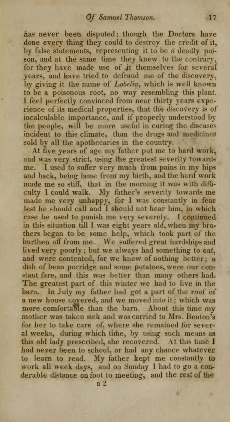 iias never been disputed; though the Doctors have done every thing they could to destroy the credit of it, by ftdse statements, representing it to be a deadly poi- son, and at the same time they knew to the contrary, for they have made use of jt themselves for several years, and have tried to defraud me of the discovery, by giving it the name of Lobelia, which is well known to be a poisonous root, no way resembling this plant. I feel perfectly convinced from near thirty yean expe- rience of its medical properties, that the discovery is of incalculable importance, and if properly understood bj the people, will be more useful in curing the dta incident to this climate, than the drugs and medicines sold by all the apothecaries in the country. At five years of age my Father put me to hard work, and was very strict, using the greatest severity towards me. I used to suffer very much from pains in my hips and back, being lame from my birth, and the hard work made me so stiff, that in the morning it was with diffi- culty I could walk. My father's severity towards me made me very unhappy, for I was constantly in fear lest he should call and I should not hear him, in which case he used to punish me very severely. I continued in this situation till I was eight years old, when my bro- thers began to be some help, which took part of the burthen off from me. We suffered great hardships and lived very poorly; but we always had something to eat, and were contented, for we knew of nothing better; a dish of bean porridge and some potatoes, were our con- stant fare, and this was better than many others bad. The greatest part of this winter we had to live in the barn. In July my father had got a part of the root' of a new house covered, and we moved into it; which was more comfortaole than the barn. About this time my mother was taken sick and was carried to Mrs. Benton I for her to take care of, where she remained for sever- al weeks, during which time, by using such means an this old lady prescribed, she recovered. At this time 1 had never been to school, or had any chance whatever to learn to read. My father kept me constantly to work all week days, and on Sunday 1 had to go a con- derable distance on foot to meeting, and the rest of the b2