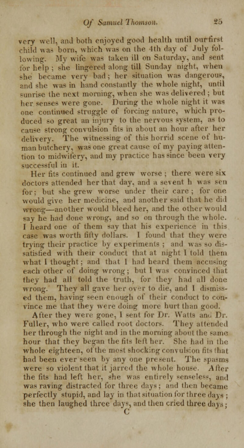 very well, and both enjoyed good health until our first child was born, which was on the 1th day of July fol- lowing. My wife was taken ill on Saturday, and sent for help ; she lingered along till Sunday night, when she became very bad; her situation was dangerous, and she was in hand constantly the whole night, until -unrise the next morning, when she was delivered ; but her senses were gone. During the whole night it was one continued struggle of forcing nature, which pro- duced so great an injury to the nervous system, as to rau-e strong convulsion tits in about an hour after her delivery. The witnessing of this horrid scene of hu- man butchery, was one great cause of my paying atten- tion to midwifery, and my practice has since been very successful in it. Her tits continued and grew worse ; there were six doctors attended her that day. and a sevent h was for: but she grew worse under their care; for one would £^ive her medicine, and another said that he did wrong—another would bleed her. and the other would say he had done wrong, and so on through the whole. I heard one of them say that his experience in this case was worth fifty dollars. I found that they were trying their practice by experiments ; and was so dis- satisfied with their conduct that at night 1 told them what I thought ; and that 1 had heard them accusing each other of doing wrong; but 1 was convinced that they had all told the truth, for they hail all done wrong. They all gave her over to die, and I dismiss- ed them, having seen enough of their conduct to con- vince me that they were doing more hurt than good. After they were gone, 1 sent for Dr. Watts am. Dr. Fuller, who were called root doctors. They attended her through the night and in the morning about the same hour that they began the fits left her. She had in the whole eighteen, ofthe most shocking convulsion tits that had been ever seen by any one present. The spasms were so violent that it jancd the whole house. After the (its had left her, she was entirely senseless, and was raving distracted for three days; and then became perfectly stupid, and lay in that situation for three days ; she then laughed three dayc, and then cried three days ■ C