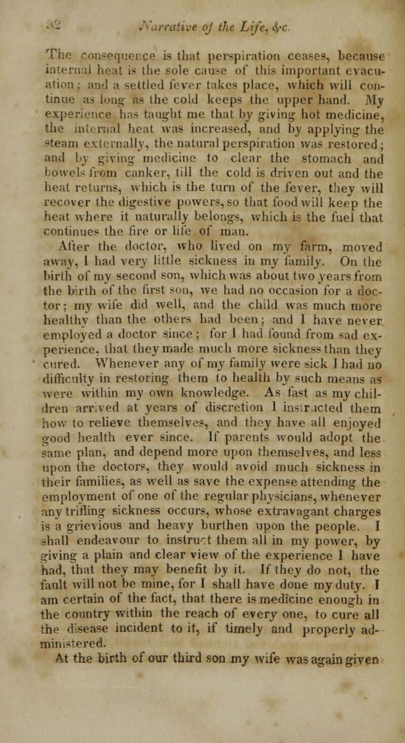 Narrative oj the Lift The consequence is that perspiration ceases, because internal heat is the sole cause of this important evacu- ation; and a settled lever takes place, which will con- tinue as long as the cold keeps the upper hand. My experience has taught me that by giving hot medicine, the internal heat was increased, and by applying the steam externally, the natural perspiration was restored; and by giving medicine to clear the stomach and bowels from canker, till the cold is driven out and the heat returns, which is the turn of the fever, they will recover the digestive powers, so that food will keep the heat where it naturally belongs, which is the fuel that continues the fire or life of man. After the doctor, who lived on my farm, moved away, 1 had very little sickness in my family. On the birth of my second son, which was about two years from the birth of the first sou, we had no occasion for a doc- tor; my wife did well, and the child was much more healthy than the others had been; and I have never employed a doctor since; for I had found from sad ex- perience, that they made much more sickness than they cured. Whenever any of my family were sick I had no difficulty in restoring them to health by such means as were within my own knowledge. As fast as my chil- dren arrived at years of discretion I instructed them how to relieve themselves, and they have all enjoyed good health ever since. If parents would adopt the same plan, and depend more upon themselves, and less upon the doctors, they would avoid much sickness in their families, as well as save the expense attending the employment of one of the regular physicians, whenever any trifling sickness occurs, whose extravagant charges is a grievious and heavy burthen upon the people. I shall endeavour to instruct them all in my power, by giving a plain and clear view of the experience I have had, that they may benefit by it. If they do not, the fault will not be mine, for I shall have done my duty. I am certain of the fact, that there is medicine enough in the country within the reach of every one, to cure all the disease incident to it, if timely and properly ad- ministered. At the birth of our third son my wife was again given