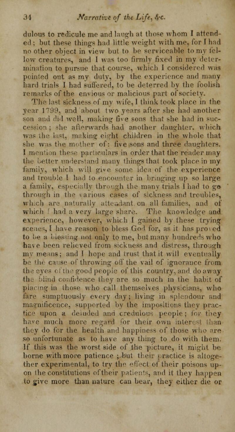 dulous to redicule me and laugh at those whom I attend- ed ; but these things had little weight with me, for I had no other object in view but to be serviceable to my icl- low creatures, and I was too firmly fixed in my deter- mination to pursue that course, which I considered was pointed out as my duty, by the experience and many hard trials I had suffered, to be deterred by the foolish remarks of the envious or malicious part of society. The last sickness of my wife, I think took place in the year lnr99, and about two }rears after she had another son and did well, making five sons that she had in suc- cession ; she afterwards had another daughter, which was the last, making ci^ht children in the whole that she was the mother of: five sons and three daughters. I mention these particulars in order that the reader may the better understand many things that took place in my family, which will give some idea of the experience and trouble I had to encounter in bringing up so large a family, especially through the many trials 1 had to go through in the various cases of sickness and troubles, which are naturally attendant on all families, and of which ' had a very large share. The knowledge and experience, however, which I gained by these trying scenes, I have reason to bless God for, as it has proved to be a biessing no! only tome, but many hundreds who have been relieved from sickness and distress, through my means; and I hope and trust that it will eventually be the cause of throwing off the vail of ignorance from the eyes c f the good people of this country, and do away the blind confidence they are so much in the habit of placing in those who call themselves physicians, who fare sumptuously every day; living in splendour and magnificence, supported by the impositions they prac- tice upon a deluded and credulous people; for they have much more regard ror their own inter han they do for the health and happiness of those who are so unfortunate as to have any thing to do with them. If this was the worst side of ihe ^picture, it might be borne with more patience ^but their practice is altoge- ther experimental, to try the effect of their poisons up- on the constitutions of their patients, and it they happen to give more than nature can bear, they either die or