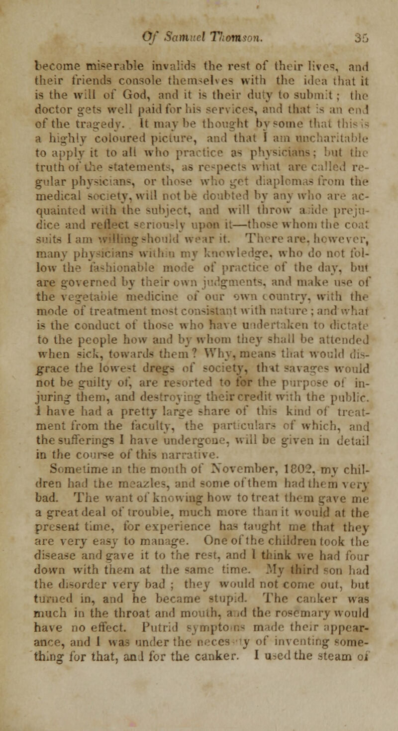 become miserable invalids the rest of their live, and their friends console themselves with the idea that it is the will of God, and it is their duty to submit ; the doctor gets well paid for his services, and that is an end of the tragedy. It maybe thought by some that this!-; a highly coloured picture, and that I am uncharitable to apply it to all who practice as physicians; but the truth of the statements, as respects what are called re gular physicians, or those ■ - from the medical society, wiil not be doubted by any who are ac- quainted with the subject, and will throw aside pn dice and nou-lv upon it—those whom the i suits lam willingshould wear it. There are, however, many physicians within my knowledge, who do not fol- low the fashionable mode of practice of the day, but are governed by their own judgments, and make use of the vegetable medicine of our own country, with the mode of treatment most consistant with nature ; and - is the conduct of those who have undertaken to dictate to the people how and by whom they shall be attended when sick, towards them? Why, means that would dis- grace the lowest dregs of society, tint savages would not be guilty of, are resorted to for the purpose oi in- juring them, and destroying their credit with the public. 1 have had a pretty large share of thi< kind of treat- ment from the faculty, the particulars of which, and the sufferings I have undergone, will be given in detail in the course of this narrative. Sometime in the month of November, 1802. my chil- dren had the meazles, and some of them had them very bad. The want of knowing how to treat them gave me a great deal of trouble, much more than it would at the present time, for experience has taught me that they are very easy to manage. One of the children took the disease and gave it to the re-t. and 1 think we had four down with them at the same time. My third son had the disorder very bad ; they would not come out, but turned in, and he became stupid. The canker was much in the throat and mouth, and the. rosemary would have no effect. Putrid symptoms made the,r appear- ance, and I was under the n.'ccs y of inventing some- thing for that, anJ for the canker. I u^ed the steam of