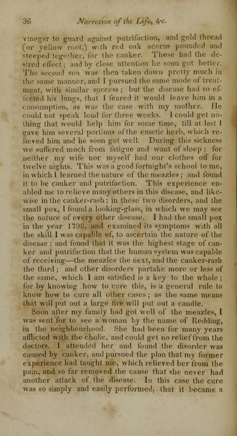 vinegar to guard against putrifaction, and gold thread (or yellow root.) with red oak acorns pounded and steeped together, for the canker. These had the de- sired effect; and by close attention he soon got better. The second sen was then taken down pretty much in ihe same manner, and I pursued the same mode of treat- ment, with similar success ; but the disease had so ef- fected his longs, that I (eared it would leave him in a consumption, as was the case with my mother, lie could not speak loud for three weeks. I could get no- thing that would help him for some time, till at last I gave him several portions ofthe emetic herb, which re- lieved him and he soon got well. During this sickness we suffered much from fatigue and want of sleep ; for neither my wife nor myself had our clothes off for twelve nights. This was a good fortnight's school to me, in which 1 learned the nature of the meazles ; and found it to be canker and putrifaction. This experience en- abled me to relieve many others in this disease, and like- wise in the canker-rash; in these two disorders, and the small pox, I found a looking-glass, in which we may see the nature of every other disease. 1 had the small pox in the year 1798, and examined its symptoms with all the skill 1 was capable of, to ascertain the nature of the disease ; and found that it was the highest stage of can- ker and putrifaction that the human system was capable ■of receiving—the meazles the next, and the canker-rash the third; and other disorders partake more or less of the same, which 1 am satisfied is a key to the whole ; for by knowing how to cure this, is a general rule to know how to cure all other cases ; as the same means that will put out a large fire will put out a candle. Soon after my family had got well of the meazles, I was sent for to see a woman by the name of Redding, in the neighbourhood. She had been for many years afflicted with the cholic, and could get no relief from the doctors. I attended her and found the disorder was caused by canker, and pursued the plan that my former experience had taught me, which relieved her from the pain, and so far removed the cause that she never had another attack of the disease. In this case the cure was so simply and easily performed, that it became a