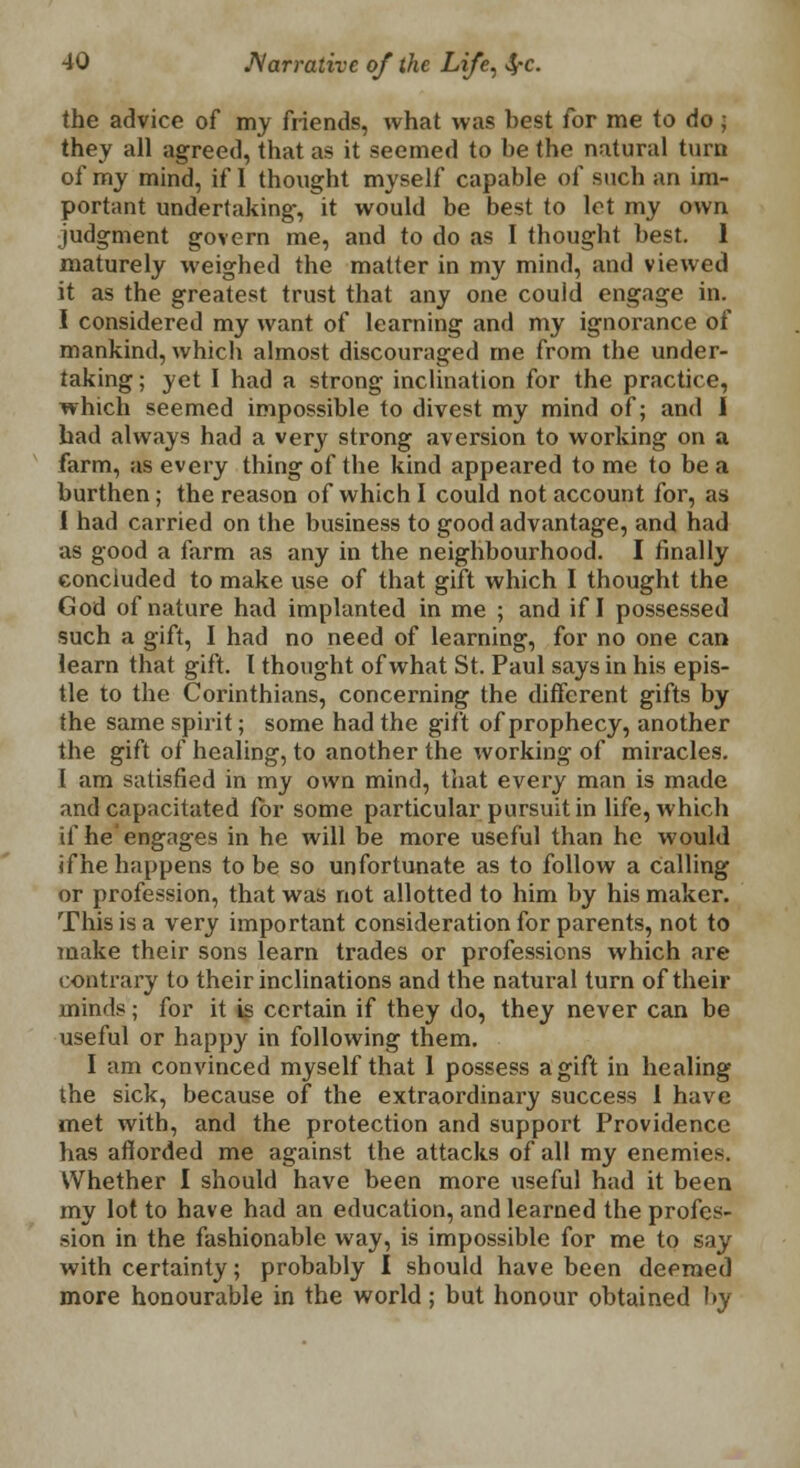 the advice of my friends, what was best for me to do ; they all agreed, that as it seemed to be the natural turn of my mind, if I thought myself capable of such an im- portant undertaking, it would be best to let my own judgment govern me, and to do as I thought best. 1 maturely weighed the matter in my mind, and viewed it as the greatest trust that any one could engage in. I considered my want of learning and my ignorance of mankind, which almost discouraged me from the under- taking ; yet I had a strong inclination for the practice, which seemed impossible to divest my mind of; and I had always had a very strong aversion to working on a farm, as every thing of the kind appeared to me to be a burthen; the reason of which I could not account for, as I had carried on the business to good advantage, and had as good a farm as any in the neighbourhood. I finally concluded to make use of that gift which I thought the God of nature had implanted in me ; and if I possessed such a gift, I had no need of learning, for no one can learn that gift. I thought of what St. Paul says in his epis- tle to the Corinthians, concerning the different gifts by the same spirit; some had the gift of prophecy, another the gift of healing, to another the working of miracles. I am satisfied in my own mind, that every man is made and capacitated for some particular pursuit in life, which if he'engages in he will be more useful than he would if he happens to be so unfortunate as to follow a Calling or profession, that was not allotted to him by his maker. This is a very important consideration for parents, not to make their sons learn trades or professions which are contrary to their inclinations and the natural turn of their minds; for it is certain if they do, they never can be useful or happy in following them. I am convinced myself that 1 possess a gift in healing the sick, because of the extraordinary success 1 have met with, and the protection and support Providence has afforded me against the attacks of all my enemies. Whether I should have been more useful had it been my lot to have had an education, and learned the profes- sion in the fashionable way, is impossible for me to say with certainty; probably I should have been deemed more honourable in the world; but honour obtained by