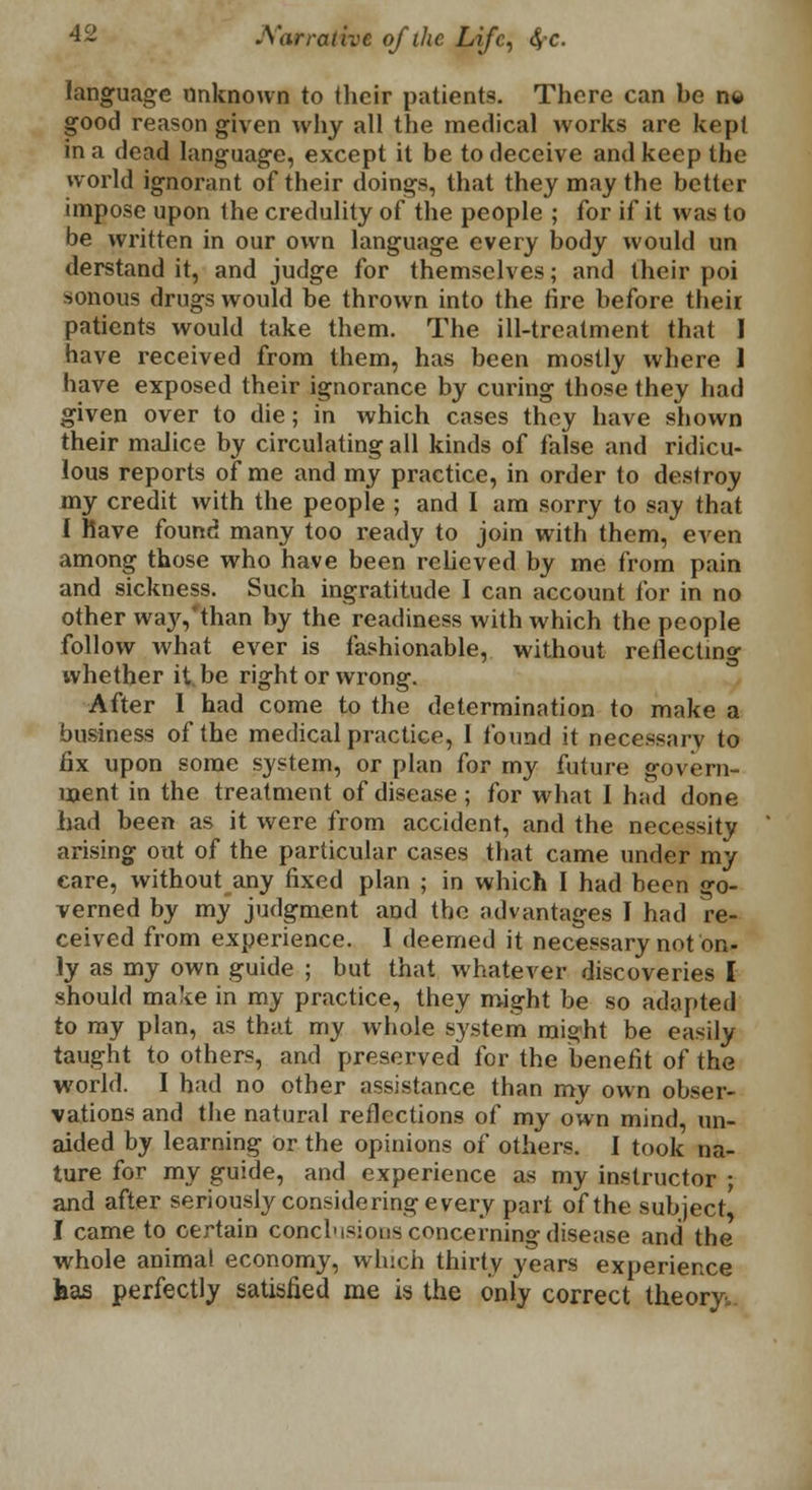 language unknown to their patients. There can be n« good reason given why all the medical works are kept in a dead language, except it be to deceive and keep the world ignorant of their doing*, that they may the better impose upon the credulity of the people ; for if it was to be written in our own language every body would un derstand it, and judge for themselves; and their poi sonous drugs would be thrown into the tire before their patients would take them. The ill-treatment that 1 have received from them, has been mostly where I have exposed their ignorance by curing those they had given over to die; in which cases they have shown their malice by circulating all kinds of false and ridicu- lous reports of me and my practice, in order to destroy my credit with the people ; and I am sorry to say that I Have found many too ready to join with them, even among those who have been relieved by me from pain and sickness. Such ingratitude I can account for in no other way,'than by the readiness with which the people follow what ever is fashionable, without reflecting whether it be right or wrong. After 1 had come to the determination to make a business of the medical practice, I found it necessary to fix upon some system, or plan for my future govern- ment in the treatment of disease; for what 1 had done had been as it were from accident, and the necessity arising out of the particular cases that came under my care, without any fixed plan ; in which I had been go- verned by my judgment and the advantages I had re- ceived from experience. I deemed it necessary not on- ly as my own guide ; but that whatever discoveries I should make in my practice, they might be so adapted to my plan, as that my whole system might be easily taught to others, and preserved for the benefit of the world. I had no other assistance than my own obser- vations and the natural reflections of my own mind, un- aided by learning or the opinions of others. I took na- ture for my guide, and experience as my instructor ; and after seriously considering every part of the subject' I came to certain conclusions concerning disease and the whole animal economy, which thirty years experience has perfectly satisfied me is the only correct theory;..