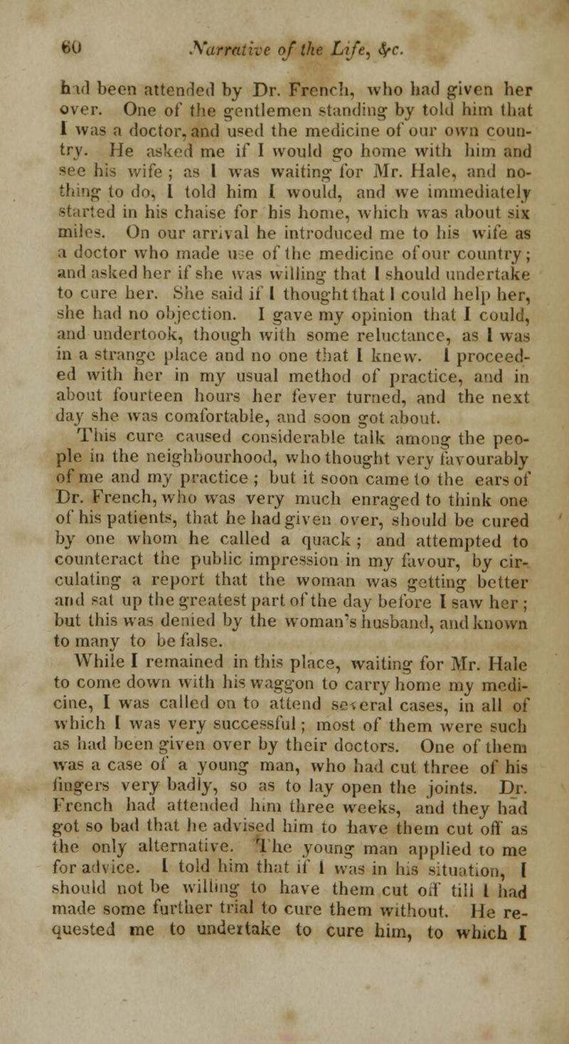 hid been attended by Dr. French, who had given her over. One of the gentlemen standing by told him that I was a doctor, and u«ed the medicine of our own coun- try. He asked me if I would go home with him and see his wife ; as I was waiting for Mr. Hale, and no- thing to do, I told him I would, and Ave immediately started in his chaise for his home, which was about six miles. On our arrival he introduced me to his wife as a doctor who made use of the medicine of our country; and asked her if she was willing that I should undertake to cure her. She said if I thought that I could help her, she had no objection. I gave my opinion that I could, and undertook, though with some reluctance, as I was in a strange place and no one that I knew. 1 proceed- ed with her in my usual method of practice, and in about fourteen hours her fever turned, and the next day she was comfortable, and soon got about. This cure caused considerable talk among the peo- ple in the neighbourhood, who thought very favourably of me and my practice; but it soon came to the ears of Dr. French, who was very much enraged to think one of his patients, that he had given over, should be cured by one whom he called a quack ; and attempted to counteract the public impression in my favour, by cir- culating a report that the woman was getting better and sal up the greatest part of the day before I saw li but this was denied by the woman's husband, and known to many to be false. While I remained in this place, waiting for Mr. Hale to come down with his waggon to carry home my medi- cine, I was called on to attend several cases, in all of which I was very successful; most of them were such as had been given over by their doctors. One of them was a case of a young man, who had cut three of his fingers very badly, so as to lay open the joints. Dr. French had attended hiaa three weeks, and they had got so bad that he advised him to have them cut off' as the only alternative. T he young man applied to me for advice. 1 told him that if 1 was in his situation, I should not be willing to have them cut oil' till I had made some further trial to cure them without. He re- quested me to undertake to cure him, to which I