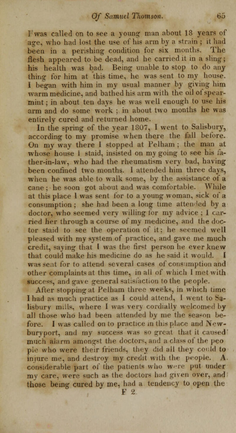 I was called on to see a young1 man about 18 years of age, who had lost the use of his arm by a strain ; it bad been in a perishing condition for six months. The flesh appeared to be dead, and he carried it in a sling; his health was bad. Being unable to stop to do any thing for him at this time, he was sent to my house. I began with him in my usual manner by giving him warm medicine, and bathed his arm with the oil of spear- mint; in about ten days he was well enough to use his arm and do some work ; in about two mouths he was entirely cured and returned home. In the spring of the year 1307, 1 went to Salisbury, according to my promise when there the fall before. On my way there 1 stopped at Pel ham ; the man at whose house i staid, insisted on my going to see his fa- ther-in-law, who had the rheumatism very bad, having been confined two months. I attended him three days, when he was able to walk some, by the assistance of a cane ; he soon got about and was comfortable. While at this place 1 was sent for to a young woman, sick of a consumption; she had been a long time attended by a doctor, who seemed very willing tor my advice ; 1 car- ried her through a course of my medicine, and the doc- tor staid to see the operation of it; he seemed well pleased with my system of practice, and gave me much credit, saying that I was the first person he ever knew that could make his medicine do as he said it would. I was seat for to attend several cases of consumption and other complaints at this time, in all of which 1 met with success, and gave general satisfaction to the people. After stopping at Pelham three week*, in which time I had as much practice as 1 couid attend, 1 went to Sa- lisbury mills, where I was very cordially welcomed by all those who had been attended by me the season be- fore. I was called on to practice in this place and New- buryport, and my success was bo great that it caused! much alarm amongst the doctors, and a class of the peo pie who were their friends, they did all they could to injure me, and destroy my credit with the people. A. considerable part ol the patients who were put under my care, were such as the doctors had given over, and those being cured by me, had a tendency to open the F 2