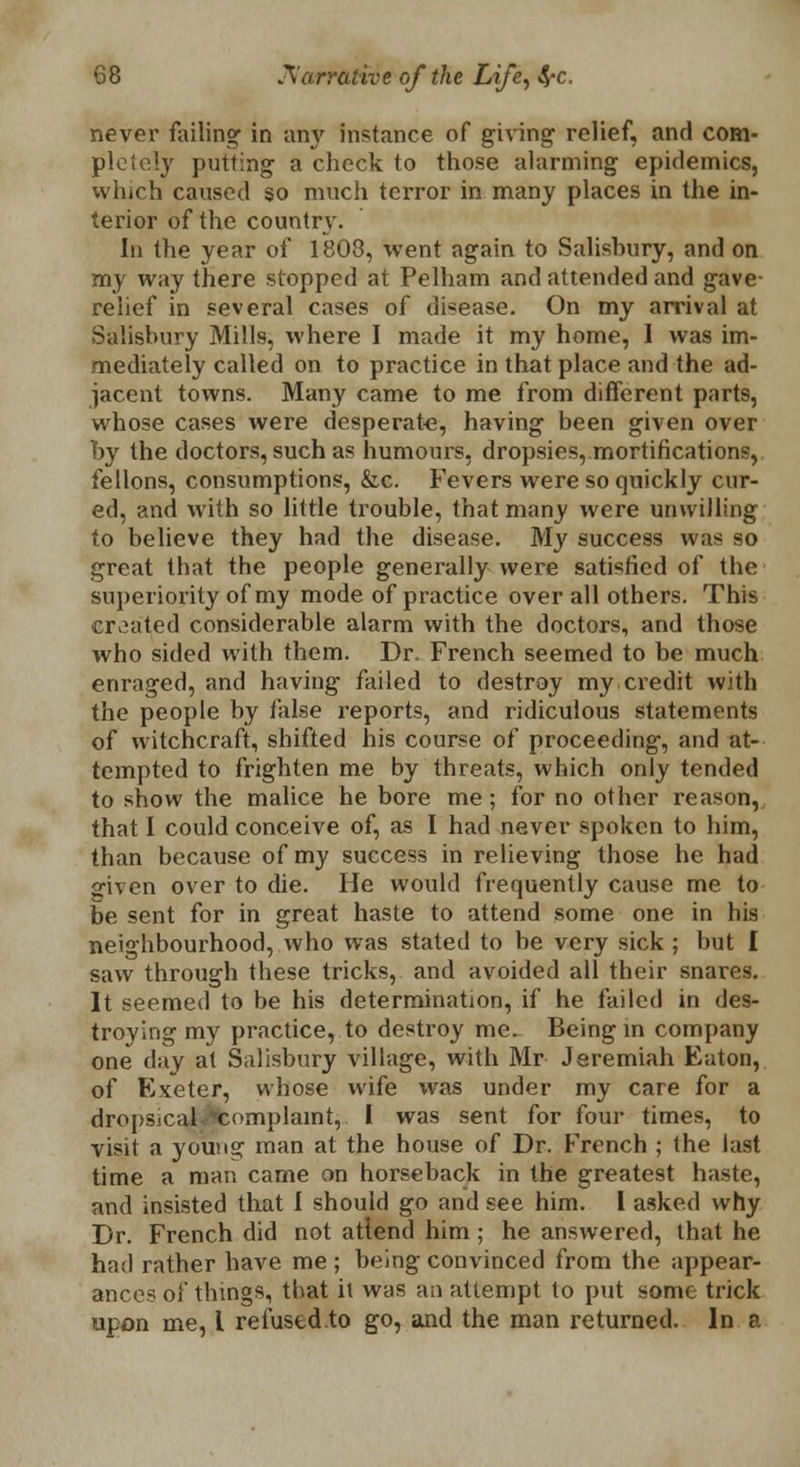 never failing- in any instance of giving relief, and com- pletely putting a check to those alarming epidemics, which caused so much terror in many places in the in- terior of the country. In the year of 1808, went again to Salishury, and on my way there stopped at Pelham and attended and gave- relief in several cases of disease. On my arrival at Salishury Mills, where I made it my home, I was im- mediately called on to practice in that place and the ad- jacent towns. Many came to me from different parts, whose cases were desperate, having been given over by the doctors, such as humours, dropsies, mortifications, fellons, consumptions, &c. Fevers were so quickly cur- ed, and with so little trouble, that many were unwilling to believe they had the disease. My success was so great that the people generally were satisfied of the superiority of my mode of practice overall others. This created considerable alarm with the doctors, and those who sided with them. Dr, French seemed to be much enraged, and having failed to destroy my credit with the people by false reports, and ridiculous statements of witchcraft, shifted his course of proceeding, and at- tempted to frighten me by threats, which only tended to show the malice he bore me; for no other reason,, that I could conceive of, as I had never spoken to him, than because of my success in relieving those he had 2fiven over to die. He would frequently cause me to be sent for in great haste to attend some one in his neighbourhood, who was stated to be very sick ; but I saw through these tricks, and avoided all their snares. It seemed to be his determination, if he failed in des- troying my practice, to destroy me. Being in company one day at Salisbury village, with Mr Jeremiah Eaton, of Exeter, whose wife was under my care for a dropsical Afcomplamt,. I was sent for four times, to visit a youna: man at the house of Dr. French ; the last time a man came on horseback in the greatest haste, and insisted that I should go and see him. I asked why Dr. French did not attend him; he answered, that he had rather have me ; being convinced from the appear- ances of things, that it was an attempt to put some trick upon me, I re fused to go, and the man returned. In a