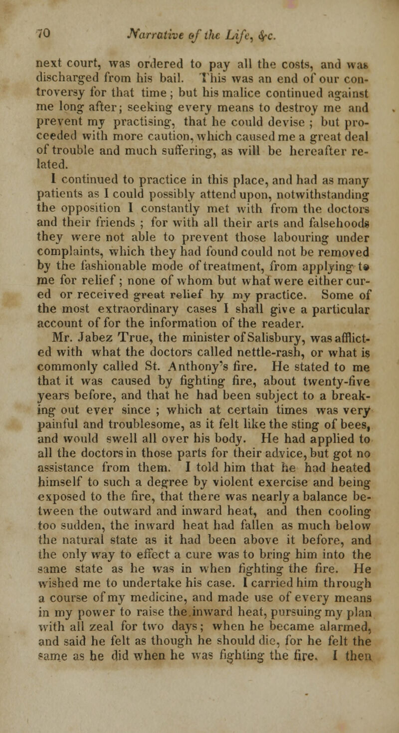 next court, was ordered to pay all the costs, and was discharged from his bail. This was an end of our con- troversy for that time ; but his malice continued against me long after; seeking every means to destroy me and prevent my practising, that he could devise ; but pro- ceeded with more caution, which caused me a great deal of trouble and much suffering, as will be hereafter re- lated. I continued to practice in this place, and had as many patients as I could possibly attend upon, notwithstanding the opposition I constantly met with from the doctors and their friends ; for with all their arts and falsehoods they were not able to prevent those labouring under complaints, which they had found could not be removed by the fashionable mode of treatment, from applying t« me for relief; none of whom but what were either cur- ed or received great relief by my practice. Some of the most extraordinary cases I shall give a particular account of for the information of the reader. Mr. Jabez True, the minister of Salisbury, was afflict- ed with what the doctors called nettle-rash, or what is commonly called St. Anthony's fire. He stated to me that it was caused by fighting fire, about twenty-five years before, and that he had been subject to a break- ing out ever since ; which at certain times was very painful and troublesome, as it felt like the sting of bees, and would swell all over his body. He had applied to all the doctors in those parts for their advice, but got no assistance from them. I told him that he had heated himself to such a degree by violent exercise and being exposed to the fire, that there was nearly a balance be- tween the outward and inward heat, and then cooling too sudden, the inward heat had fallen as much below the natural state as it had been above it before, and the only way to effect a cure was to bring him into the same state as he was in when fighting the fire. He wished me to undertake his case. I carried him through a course of my medicine, and made use of every means in my power to raise the.inward heat, pursuing my plan with all zeal for two days; when he became alarmed, and said he felt as though he should die, for he felt the fame as he did when he was fighting the fire. I then