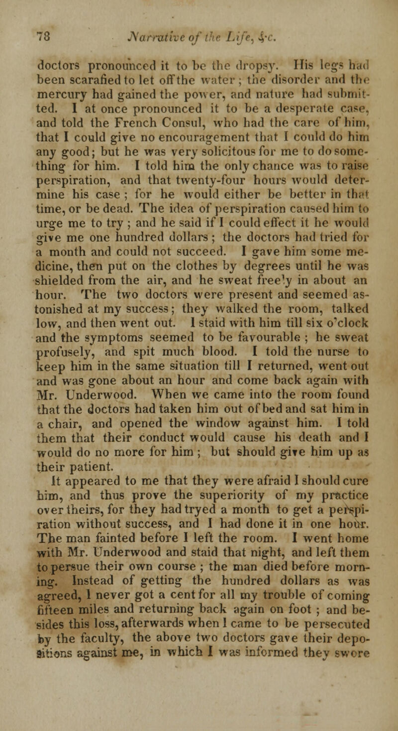 doctors pronounced it to be the dropsy. His legs had been scarafiedto let offthe water; the disorder and the mercury had gained the power, and nature had submit- ted. I at once pronounced it to be a desperate case, and told the French Consul, who had the care of him, that I could give no encouragement that I could do him any good; but he was very solicitous for me to do some- thing for him. I told him the only chance was to raise perspiration, and that twenty-four hours would deter- mine his case ; for he would either be better in that time, or be dead. The idea of perspiration caused him to urge me to try ; and he said if I could effect it he would give me one hundred dollars; the doctors had tried for a month and could not succeed. I gave him some me- dicine, then put on the clothes by degrees until he was shielded from the air, and he sweat freely in about an hour. The two doctors were present and seemed as- tonished at my success; they walked the room, talked low, and then went out. 1 staid with him till six o'clock and the symptoms seemed to be favourable ; he sweat profusely, and spit much blood. I told the nurse to keep him in the same situation till I returned, went out and was gone about an hour and come back again with Mr. Underwood. When we came into the room found that the doctors had taken him out of bed and sat him in a chair, and opened the window against him. I told them that their conduct would cause his death and I would do no more for him ; but should give him up as their patient. It appeared to me that they were afraid I should cure him, and thus prove the superiority of my practice over theirs, for they hadtryed a month to get a perspi- ration without success, and I had done it in one hour. The man fainted before I left the room. I went home with Mr. Underwood and staid that night, and left them to persue their own course ; the man died before morn- ing. Instead of getting the hundred dollars as was agreed, 1 never got a cent for all my trouble of coming fifteen miles and returning back again on foot ; and be- sides this loss, afterwards when 1 came to be persecuted by the faculty, the above two doctors gave their depo- sitions against me, in which I was informed they swore