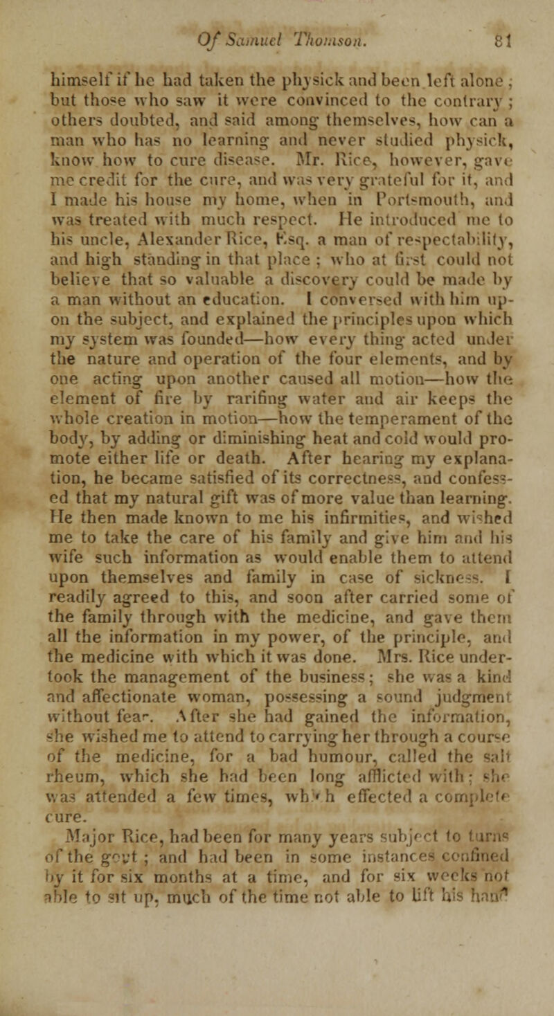 himself if he had taken the physick and been left alone . but those who saw it wore convinced to the contrary ; others doubted, and said among themselves, how can a man who lias no learning- anil never studied physic];, know how to cure disease. Mr. Rice, however, gave me credit for the cure, and was very grateful for it, and I made his house mv home, when in Portsmouth, and was treated with much respect. He introduced me to his uncle, Alexander Rice, Ksq. a man of respectability, and high standing in that place ; who at first could not believe that so valuable a discovery could be made by a man without an education. 1 converged with him up- on the subject, and explained the principles upon which my system was founded—how every thing acted under the nature and operation of the four elements, and by one acting upon another caused all motion—how the element of fire by ranting water and air keeps the whole creation in motion—how the temperament of the body, by adding or diminishing heat and cold would pro- mote either life or death. After hearing my explana- tion, he became satisfied of its correctness, and confess- ed that my natural gift was of more value than learning. He then made known to me his infirmities, and wished me to take the care of his family and give him and his wife such information as would enable them to attend upon themselves and family in case of sickno-s. i readily agreed to this, and soon after carried some of the family through with the medicine, and gave them all the information in my power, of the principle, and the medicine with which it was done. Mrs. Rice under- took the management of the business; she was a kind and affectionate woman, possessing a sound judgi' without {car. After she had gained the information, she wished me to attend to carrying her through a course of the medicine, for a bad humour, called the rheum, which she had been long afflicted with ; was attended a few times, whVh effected a complete cure. -Major Rice, had been for many years subject to turns of the govt; and had been in some instances, confii by it for six months at a time, and for six weeks not sble to sit up, much of the time not able to lift his hani1