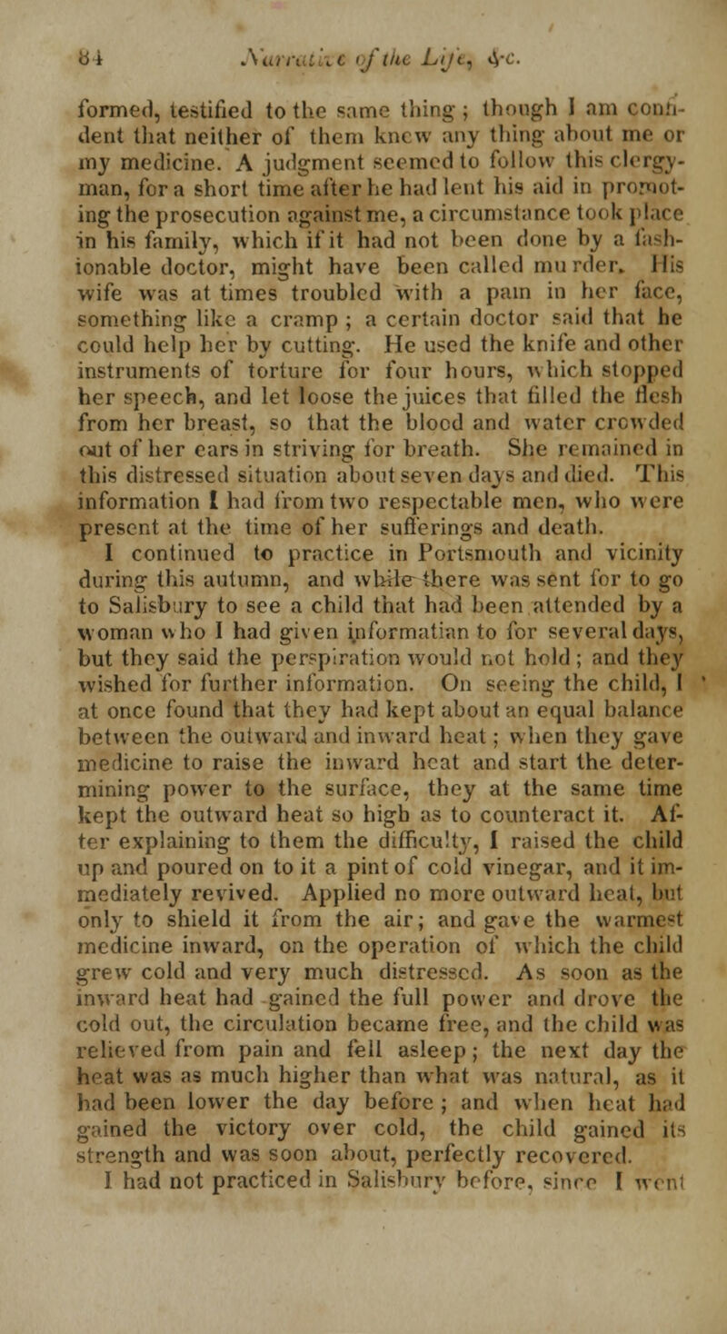 b-i JWtrrativt oftlte Lijet ^-c. formed, testified to the same thing; though I am confi- dent that neither of them knew any thing about me or my medicine. A judgment seemed to follow thisclergy- man, for a short time after he had lent his aid in promot- ing the prosecution against me, a circumstance took place in his family, which if it had not been done by a fash- ionable doctor, might have been called murder. His wife was at times troubled with a pain in her face, something like a cramp ; a certain doctor said that he could help her by cutting. He used the knife and other instruments of torture for four hours, which stopped her speech, and let loose the juices that filled the flesh from her breast, so that the blood and water crowded out of her ears in striving for breath. She remained in this distressed situation about seven days and died. This information I had from two respectable men, who were present at the time of her sufferings and death. I continued to practice in Portsmouth and vicinity during this autumn, and while there was sent for to go to Salisbury to see a child that had been attended by a woman who I had given yiformatian to for several days, but they said the perspiration would not hold; and they wished for further information. On seeing the child, I at once found that they had kept about an equal balance between the outward and inward heat; when they gave medicine to raise the inward heat and start the deter- mining power to the surface, they at the same time kept the outward heat so high as to counteract it. Af- ter explaining to them the difficult}', I raised the child up and poured on to it a pint of cold vinegar, and it im- mediately revived. Applied no more outward heat, but only to shield it from the air; and gave the warmest medicine inward, on the operation of which the child grew cold and very much distressed. As soon as the inward heat had gained the full power and drove the cold out, the circulation became free, and the child was relieved from pain and fell asleep; the next day the heat was as much higher than what was natural, as it had been lower the day before ; and when heat had gained the victory over cold, the child gained its strength and was soon about, perfectly recovered. I had not practiced in Salisbury before, since I wenl