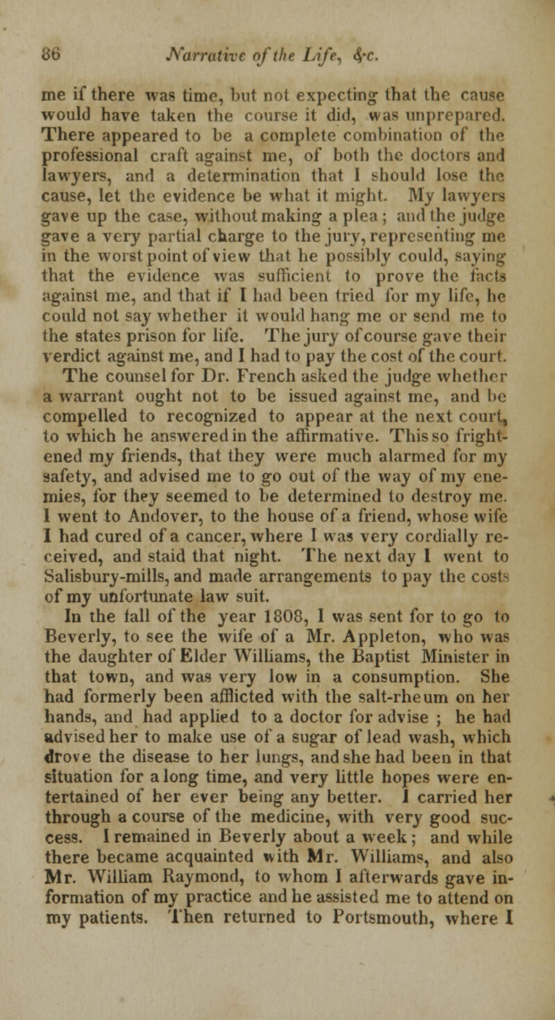 me if there was time, but not expecting that the cause would have taken the course it did, was unprepared. There appeared to he a complete combination of the professional craft against me, of both the doctors and lawyers, and a determination that I should lose the cause, let the evidence be what it might. My lawyers gave up the case, without making a plea; and the judge gave a very partial charge to the jury, representing me in the worst point of view that he possibly could, saying that the evidence was sufficient to prove the facts against me, and that if I had been tried for my life, he could not say whether it would hang me or send me to the states prison for life. The jury of course gave their verdict against me, and I had to pay the cost of the court. The counsel for Dr. French asked the judge whether a warrant ought not to be issued against mc, and be compelled to recognized to appear at the next court, to which he answered in the affirmative. This so fright- ened my friends, that they were much alarmed for my safety, and advised me to go out of the way of my ene- mies, for they seemed to be determined to destroy me. 1 went to Andover, to the house of a friend, whose wife I had cured of a cancer, where I was very cordially re- ceived, and staid that night. The next day I went to Salisbury-mills, and made arrangements to pay the costs of my unfortunate law suit. In the tall of the year 1808, I was sent for to go to Beverly, to see the wife of a Mr. Appleton, who was the daughter of Elder Williams, the Baptist Minister in that town, and was very low in a consumption. She had formerly been afflicted with the salt-rheum on her hands, and had applied to a doctor for advise ; he had advised her to make use of a sugar of lead wash, which drove the disease to her lungs, and she had been in that situation for a long time, and very little hopes were en- tertained of her ever being any better. J carried her through a course of the medicine, with very good suc- cess. I remained in Beverly about a week; and while there became acquainted with Mr. Williams, and also Mr. William Raymond, to whom I afterwards gave in- formation of my practice and he assisted me to attend on my patients. Then returned to Portsmouth, where I