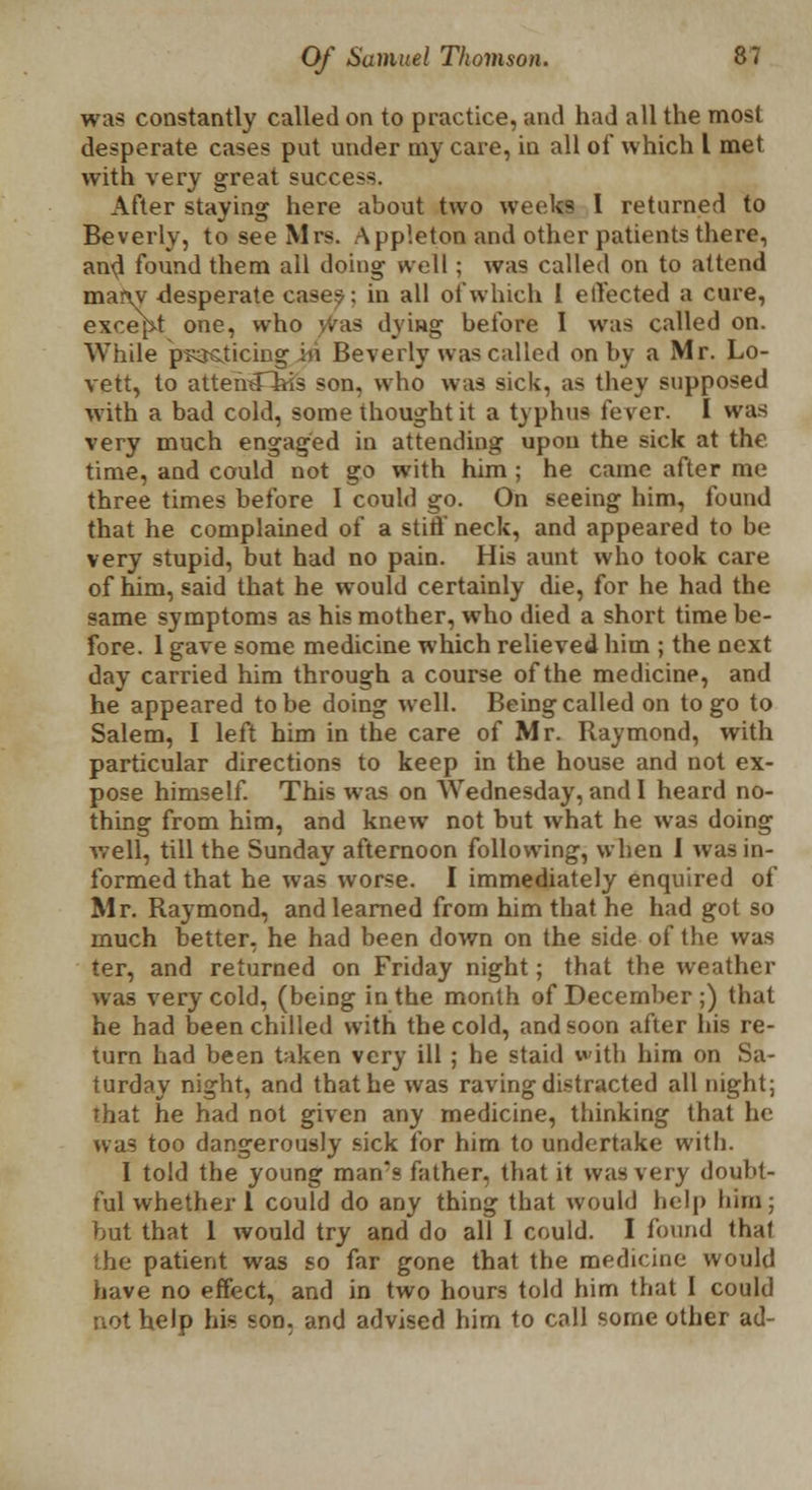 was constantly called on to practice, and had all the most desperate cases put under my care, in all of which I met with very great success. After staying here about two weeks I returned to Beverly, to see Mrs. Appleton and other patients there, and found them all doing well; was called on to attend many desperate cases: in all of which I effected a cure, except one, who jvaa dying before I was called on. While psosiicing in Beverly was called on by a Mr. Lo- vett, to attemlliis son, who was sick, as they supposed with a bad cold, some thought it a typhus fever. I was very much engaged in attending upon the sick at the time, and could not go with him ; he came after me three times before 1 could go. On seeing him, found that he complained of a stiff neck, and appeared to be very stupid, but had no pain. His aunt who took care of him, said that he would certainly die, for he had the same symptoms as his mother, who died a short time be- fore. 1 gave some medicine which relieved him ; the next day carried him through a course of the medicine, and he appeared to be doing well. Being called on to go to Salem, I left him in the care of Mr. Raymond, with particular directions to keep in the house and not ex- pose himself. This was on AVednesday, and I heard no- thing from him, and knew not but what he was doing well, till the Sunday afternoon following, when I was in- formed that he was worse. I immediately enquired of Mr. Raymond, and learned from him that he had got so much better, he had been down on the side of the was ter, and returned on Friday night; that the weather was very cold, (being in the month of December ;) that he had been chilled with the cold, and soon after Ids re- turn had been taken very ill ; he staid with him on Sa- turday night, and that he was raving distracted all night; that he had not given any medicine, thinking that he uas too dangerously sick for him to undertake with. I told the young man's father, that it was very doubt- ful whether 1 could do any thing that would help him; but that 1 would try and do all I could. I found thai the patient was so far gone that the medicine would have no effect, and in two hours told him that I could not help his son. and advised him to call some other ad-