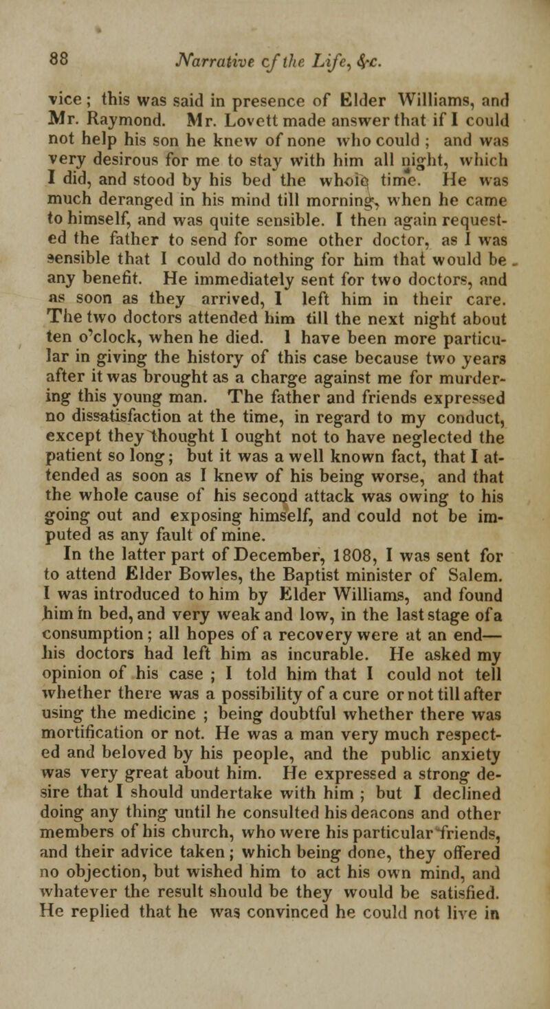 vice ; this was said in presence of Elder Williams, and Mr. Raymond. Mr. Lovett made answer that if I could not help his son he knew of none who could ; and was very desirous for me to stay with him all night, which I did, and stood by his bed the whole time. He was much deranged in his mind till morning', when he came to himself, and was quite sensible. I then again request- ed the father to send for some other doctor, as I was sensible that I could do nothing for him that would be . any benefit. He immediately sent for two doctors, and as soon as they arrived, 1 left him in their care. The two doctors attended him till the next night about ten o'clock, when he died. 1 have been more particu- lar in giving the history of this case because two years after it was brought as a charge against me for murder- ing this young man. The father and friends expressed no dissatisfaction at the time, in regard to my conduct, except they thought I ought not to have neglected the patient so long; but it was a well known fact, that I at- tended as soon as I knew of his being worse, and that the whole cause of his second attack was owing to his going out and exposing himself, and could not be im- puted as any fault of mine. In the latter part of December, 1808, I was sent for to attend Elder Bowles, the Baptist minister of Salem. I was introduced to him by Elder Williams, and found him in bed, and very weak and low, in the last stage of a consumption; all hopes of a recovery were at an end— his doctors had left him as incurable. He asked my opinion of his case ; I told him that I could not tell whether there was a possibility of a cure or not till after using the medicine ; being doubtful whether there was mortification or not. He was a man very much respect- ed and beloved by his people, and the public anxiety was very great about him. He expressed a strong de- sire that I should undertake with him ; but I declined doing any thing until he consulted his deacons and other members of his church, who were his particular friends, and their advice taken; which being done, they offered no objection, but wished him to act his own mind, and whatever the result should be they would be satisfied. He replied that he was convinced he could not live in