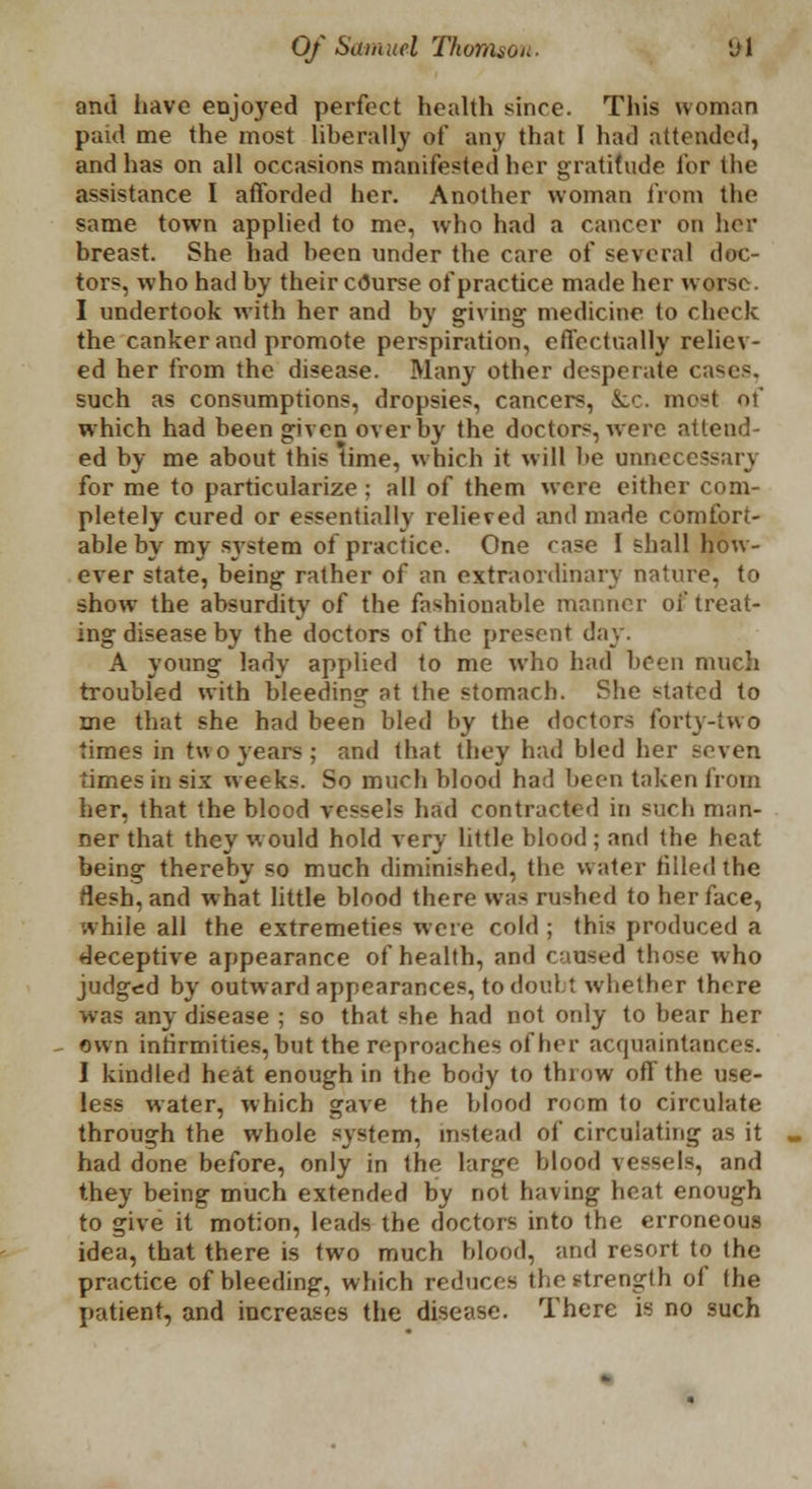 anil have enjoyed perfect health since. This woman paid me the most liberally of any that I had attended, and has on all occasions manifested her gratitude for the assistance I afforded her. Another woman from the same town applied to me, who had a cancer on her breast. She had been under the care of several doc- tors, who had by their c<5urse of practice made her wars* I undertook with her and by giving medicine to check the canker and promote perspiration, effectually reliev- ed her from the disease. Many other desperate cases, such as consumptions, dropsies, cancers, &:c. most of which had been given over by the doctors, were attend- ed by me about this time, which it will be unnecessary for me to particularize ; all of them were either com- pletely cured or essentially relieved and made comfort- able by my system of practice. One case I shall how- ever state, being rather of an extraordinary nature, to show the absurdity of the fashionable manner of treat- ing disease by the doctors of the present day. A young lady applied to me who had been much troubled with bleeding at the stomach. She stated to me that she had been bled by the doctors forty-two times in tvt o years ; and that they had bled her seven times in six weeks. So much blood had been taken from her, that the blood vessels had contracted in such man- ner that they would hold very little blood; and the beat being thereby so much diminished, the water filled the flesh, and what little blood there was rushed to her face, while all the extremeties were cold ; this produced a deceptive appearance of health, and caused those who judged by outward appearances, to doul.t whether there was any disease ; so that «he had not only to bear her own infirmities, but the reproaches other acquaintances. I kindled heat enough in the body to throw off the use- less water, which gave the blood room to circulate through the whole system, instead of circulating as it had done before, only in the large blood vessels, and they being much extended by not having heat enough to give it motion, leads the doctors into the erroneous idea, that there is two much blood, and resort to the practice of bleeding, which reduces the strength of the patient, and increases the disease. There is no such