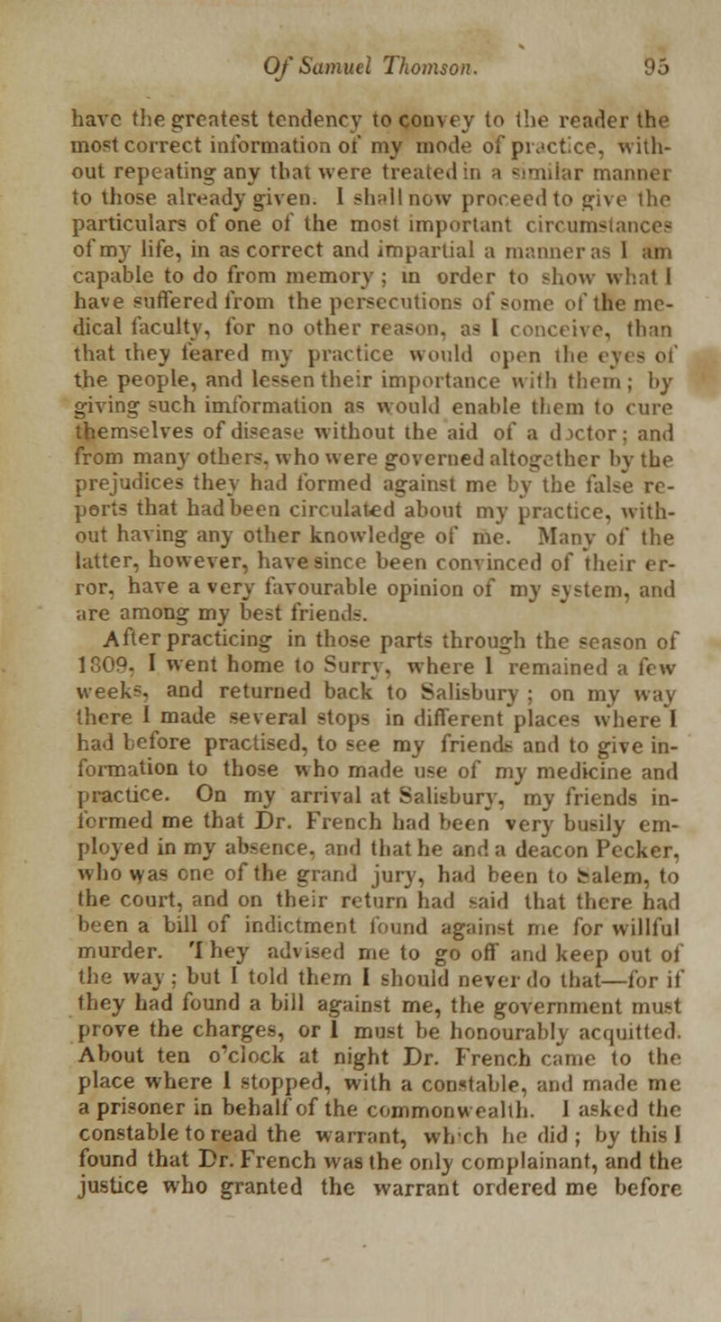 have the greatest tendency to convey to the reader the most correct information ot my mode of practice, with- out repeating any that were treated in a similar mannei to those already given. I shall now proceed to give the particulars of one of the most important circumstance? of my life, in as correct and impartial a maimer as 1 am capable to do from memory ; in order to show what I have suffered from the persecutions of some of the me- dical faculty, for no other reason, as 1 conceive, than that they feared my practice would open the eyes the people, and lessen their importance with them; by giving such imformation as would enahle them to cure themselves of disease without the aid of a d.ictor; and from many others, who were governed altogether by the prejudices they had formed against me by the false re- ports that had been circulated about my practice, with- out having any other knowledge of me. Many ol the latter, however, have since been convinced of their er- ror, have a very favourable opinion of my system, and are among my best friends. After practicing in those parts through the season of 1309. I went home to Surry, where 1 remained a few weeks, and returned back to Salisbury ; on my way there I made several stops in different places where I had before practised, to see my friends and to give in- formation to those who made use of my medicine and practice. On my arrival at Salisbury, my friends in- formed me that Dr. French had been very busily em- ployed in my absence, and that he and a deacon Pecker, who was one of the grand jury, had been to Salem, to the court, and on their return had :*aid that there had been a bill of indictment found against me for willful murder. 'I hey advised me to go off and keep out of the way : but I told them I should never do that—for if they had found a bill against me, the government must prove the charges, or 1 must be honourably acquitted. About ten o'clock at night Dr. French came to the place where 1 stopped, with a constable, and made me a prisoner in behalf of the commonwealth. I asked the constable to read the warrant, wheh he did ; by this 1 found that Dr. French was the only complainant, and the justice who granted the warrant ordered me before