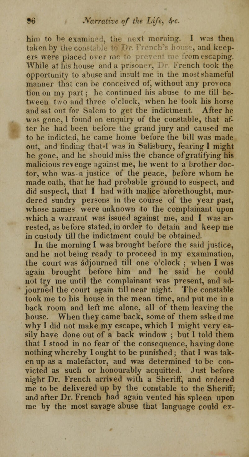 him to be examined, '■•■ ■ k! morning. I was then taken by the const; . to >r rench-s ho: , and keep- ers were placed over me to rom escaping. While at his house and a prisoner, Dr. French took the opportunity to abuse and in.:ult me in the most shameful manner that can be conceived of, without any provoca tion on my part; he continued his abuse to me till be- tween two and three o'clock, when he took his horse and sat out for Salem to get the indictment. After he was gone, 1 found on enquiry of the constable, that af- ter he had been before the grand jury and caused me to be indicted, he came home before the bill was made out, and finding that'I was in Salisbury, fearing I might be gone, and he should miss the chance of gratifying his malicious revenge against me, he went to a brother doc- tor, who was a justice of the peace, before whom he made oath, that he had probable ground to suspect, and did suspect, that I had with malice aforethought, mur- dered sundry persons in the course of the year past, whose names were unknown to the complainant upon which a warrant was issued against me, and I was ar- rested, as before stated, in order to detain and keep me in custody till the indictment could be obtained. In the morning! was brought before the said justice, and he not being ready to proceed in my examination, the court was adjourned till one o'clock ; when I was again brought before him and he said he could not try me until the complainant was present, and ad- journed the court again till near night. The constable took me to his house in the mean time, and put me in a back room and left me alone, all of them leaving the house. When they came back, some of them asked me why I did not make my escape, which I might very ea- sily have done out of a back window ; but 1 told them that I stood in no fear of the consequence, having done nothing whereby I ought to be punished ; that I was tak- en up as a malefactor, and was determined to be con- victed as such or honourably acquitted. Just before night Dr. French arrived with a Sheriff, and ordered me to be delivered up by the constable to the Sheriff; and after Dr. French had again vented his spleen upon me by the most savage abuse that language could ex-