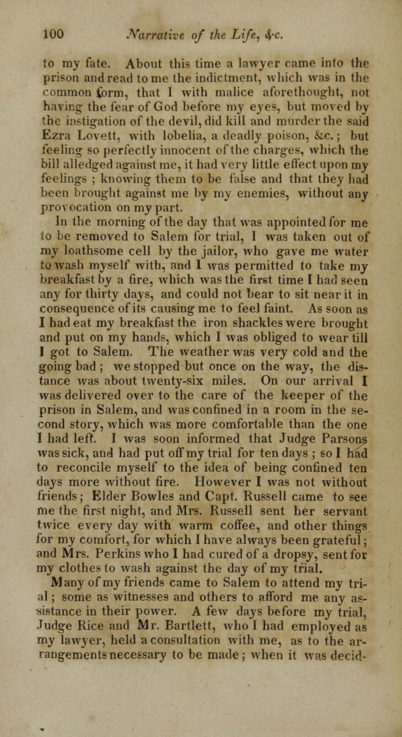 to my fate. About this time a lawyer came into the prison and read tome the indictment, which was in the common form, that I with malice aforethought, not having the fear of God before my eyes, but moved l>v the instigation of the devil, did kill and murder tin- said Ezra Lovett, with lobelia, a deadly poison, &c.; but feeling so perfectly innocent of the charges, which the bill alledged against me, it had very little effect upon my feelings ; knowing thorn to be false and that they had been brought against me by my enemies, without any provocation on my part. In the morning of the day that was appointed for me to be removed to Salem for trial, 1 was taken out of my loathsome cell by the jailor, who gave me water to wash myself with, and 1 was permitted to take my breakfast by a fire, which was the first time I had seen any for thirty days, and could not bear to sit near it in consequence of its causing me to feel faint. As soon as I had eat my breakfast the iron shackles were brought and put on my hands, which I was obliged to wear till ] got to Salem. The weather was very cold and the going bad ; we stopped but once on the way, the dis- tance was about twenty-six miles. On our arrival I was delivered over to the care of the keeper of the prison in Salem, and was confined in a room in the se- cond story, which was more comfortable than the one I had left. I was soon informed that Judge Parson^ was sick, and had put off my trial for ten days ; so I had to reconcile myself to the idea of being confined ten days more without fire. However I was not without friends; Elder Bowles and Capt. Russell came to see me the first night, and Mrs. Russell sent her servant twice every day with warm coffee, and other things for m_y comfort, for which I have always been grateful; and Mrs. Perkins who I had cured of a dropsy, sent for my clothes to wash against the day of my trial. Many of my friends came to Salem to attend my tri- al ; some as witnesses and others to afford me any as- sistance in their power. A few days before my trial, Judge Rice and Mr. Bartlett, who I had employed as my lawyer, held a consultation with me, as to the ar- rangements necessary to be made; when it was decid-