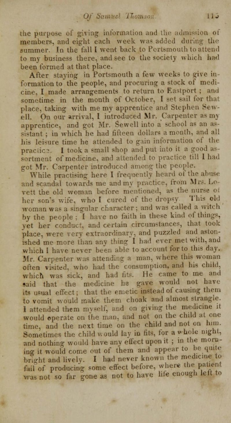 tlie purpose of giving information and lh< »n of members, and eight each week was added during the summer. In the fall I went back to Portsmouth to attend to my business there, and see to the society which bad been formed at that place. After staying in Portsmouth a few weeks to give in- formation to the people, and procuring a stock of medi- cine, I made arrangements to return to EastpOrt ; and sometime in the month of October. I sol sail for thai place, taking with me my apprentice and Stephen Sew- ell. On our arrival, 1 introduced Mr. Carpenter asm} apprentice, and got Mr. Sewell into a school as an as- sistant ; in which he had fifteen dollars a month, and a!! his leisure time he attended to gain information of the praciic3. 1 took a small shop and put into it a good as sortment of medicine, and attended to practice till I had got Mr. Carpenter introduced among the people. While practising here I frequently heard of the abuse and scandal towards me and my practice, from Mrs. Lo- vett the old woman before mentioned, as the nurs her son's wife, who I cured of the dropsy This old woman was a singular character; and was called a witch by the people ; I have no faith in these kind of things, yet her conduct, and certain circum-tances, that took place, were very extraordinary, and puzzled and aston- ished me more than any thins! bad ever met with, and which 1 have never been able to account for to this day. Mr. Carpenter was attending a man, where this woman often visited, who had the~consumption, and bis child, which was sick, and had fits. Me came to me and said that the medicine he gave would not hav< its usual effect; that the emetic instead of causing them to vomit would make them choak and almost strangle. 1 attended them myself, and on giving the medicine it would operate on the man, and not on the child at one time, and the next time on the child and not on him. Sometimes the child would lay in fits, for a whole night, and nothing would have any effect upon it ; in the morn- ing it would come out of them and appear to be quite bright and lively. I had never known the medicine to failof producing some effect before, where the pafcenl was not so far gone as not to have life enough lelt to