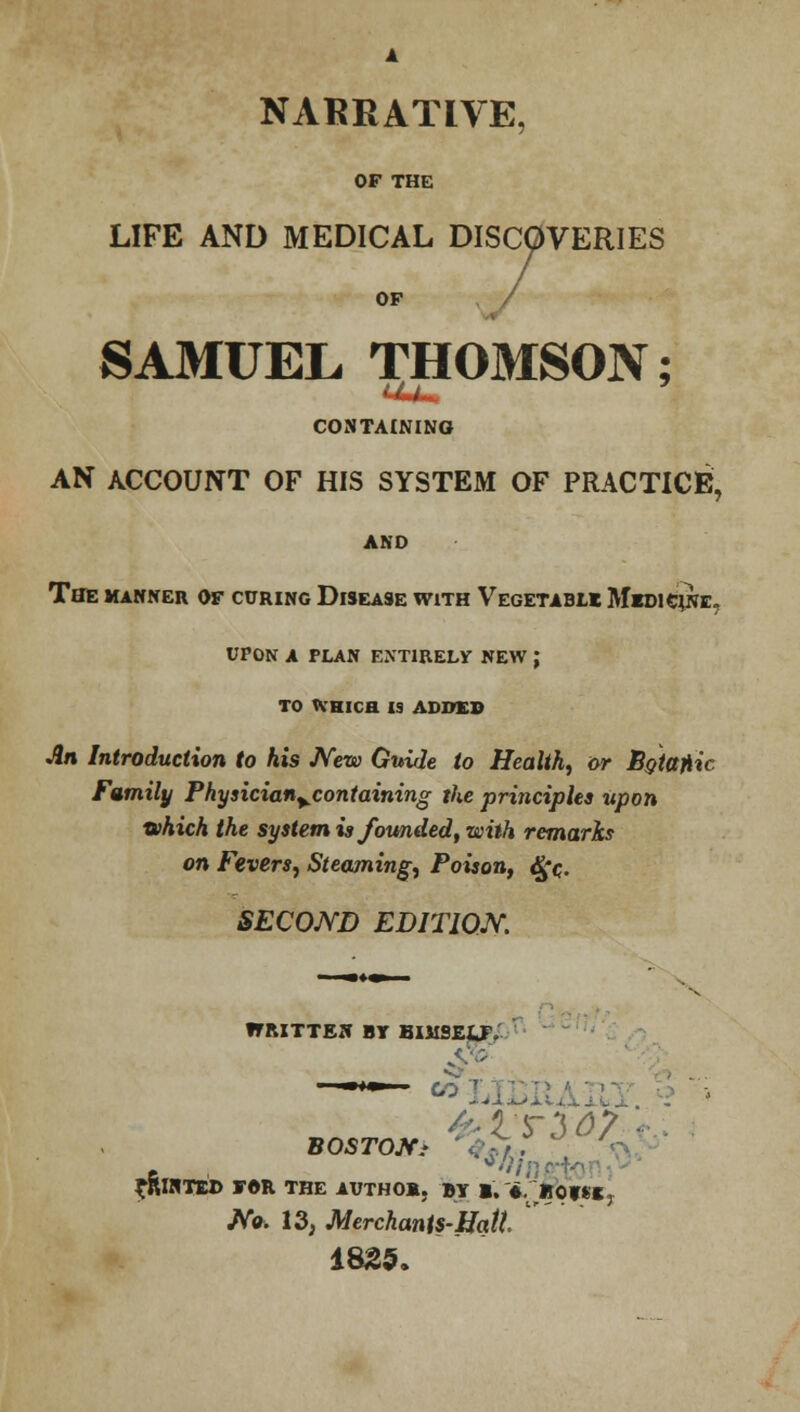 NARRATIVE, OF THE LIFE AND MEDICAL DISCOVERIES OF SAMUEL THOMSON; UUm CONTAINING AN ACCOUNT OF HIS SYSTEM OF PRACTICE, AND The manner of curing Disease with Vegetable Medicine, upon a plan entirely new j TO tVHlCH IS ADDED An Introduction to his New Guide to Health, or Sotajiic Family Physician%containing the principles upon which the system is founded, with remarks on Fevers, Steaming, Poison, djfc SECOND EDITION. ITRITTEN BY BIMSEUV BOSTOff* PRINTED FOR THE AUTHOR, BY 1. ♦. »0f8«T No. 13, Merchanis-Hatt 1825.