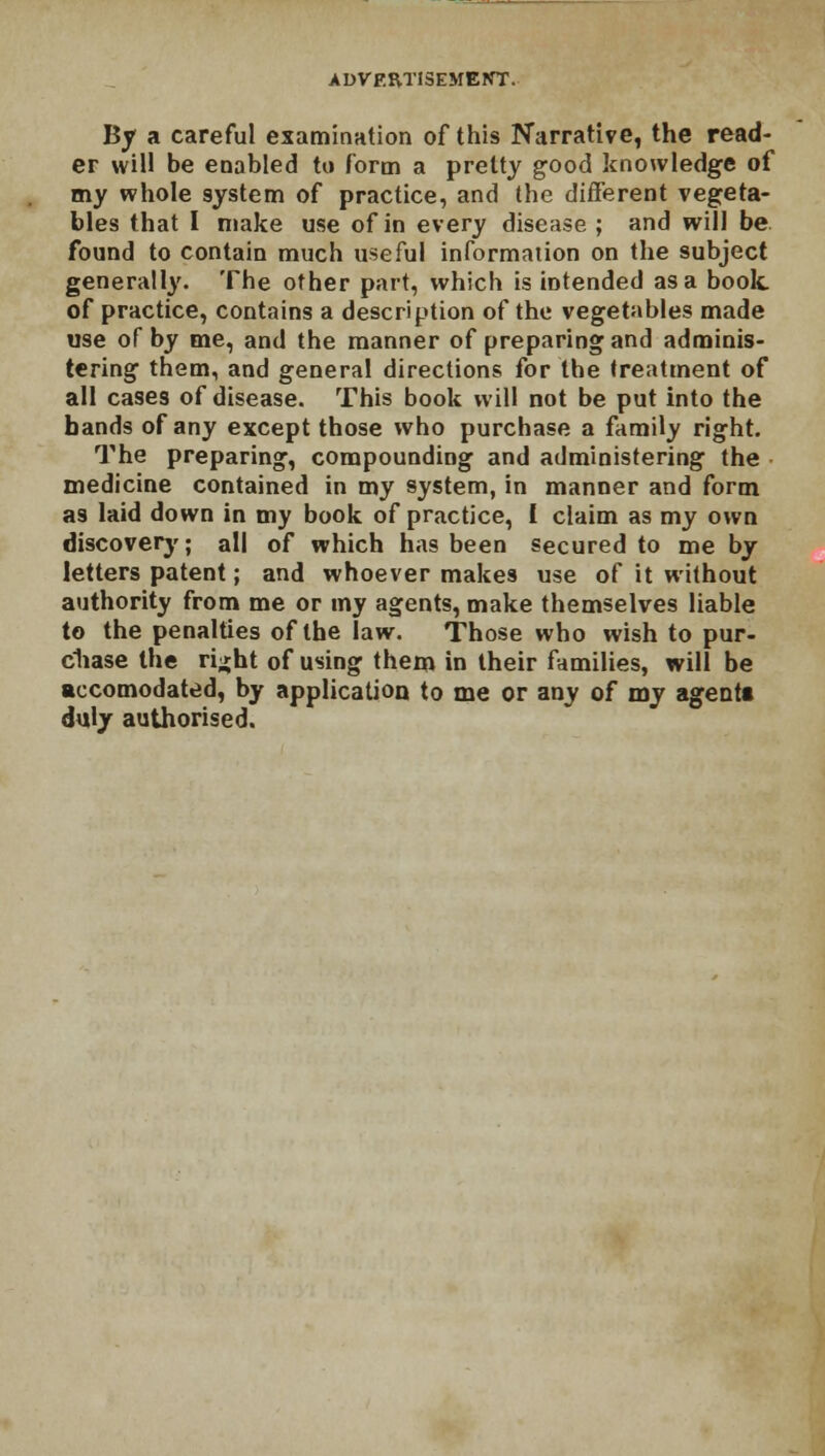 By a careful examination of this Narrative, the read- er will be enabled to form a pretty good knowledge of my whole system of practice, and the different vegeta- bles that I make use of in every disease ; and will be. found to contain much useful information on the subject generally. The other part, which is intended as a book of practice, contains a description of the vegetables made use of by me, and the manner of preparing and adminis- tering them, and general directions for the treatment of all cases of disease. This book will not be put into the bands of any except those who purchase a family right. The preparing, compounding and administering the medicine contained in my system, in manner and form as laid down in my book of practice, I claim as my own discovery; all of which has been secured to me by letters patent; and whoever makes use of it without authority from me or my agents, make themselves liable to the penalties of the law. Those who wish to pur- chase the ri^ht of using them in their families, will be accomodated, by application to me or any of my agentt duly authorised.