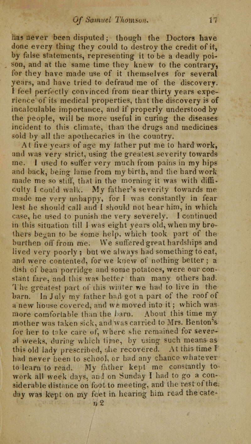 i.is never been disputed; though the Doctors have done every thing they could to destroy the credit of it, by false statements, representing it to be a deadly poi- son, and at the same time they knew to the contrary, for they have made use of it themselves for several years, and have tried to defraud me of the discovery. I feel perfectly convinced from near thirty years expe- rience of its medical properties, that the discovery is of incalculable importance, and if properly understood by the people, will be more useful in curing the diseases incident to this climate, than the drugs and medicines sold by all the apothecaries in the country. At five years of age my lather put me to hard work, and was very strict, using the greatest severity towards me. 1 used to sutler very much from pains in my hips and back, being lame from my birth, and the hard work made me so stiff, that in the morning it was with diffi- culty I cou!d walk. My father's severity towards me made me very unhappy, for I was constantly in fear lest he should call and I should not hear him, in which case, he used to punish me very severely. I continued in this situation till 1 was eight years old, when my bre-- Ihers be^an to be some help, which took part of the burthen off from me. We suffered great hardships and lived very poorly; but we always had something to eat, am! were contented, for we knew of nothing better; a dish of bean porridge and some potatoes, were our con- stant fare, and this was better than many others had. The greatest part of ibis winter we had to live in the barn. In July my father had got a part of the roof of a new house covered, and we moved into it; which was more comfortable than the ham. About this time my mother was taken sick, and was carried to Mrs. Kenton's- for her to t:'ke care of, where she remained for sever- al weeks, during which time, by using such means-as this old lady prescribed, tiie recovered. At this time I had never been to school, or had any chance whatever to learn to read. My father kept me constantly to work all week days, ani on Sunday I had to go a con- siderable distance on foot to meeting, and the rest of the. day was kept on my feet in hearing him read thecate- »2