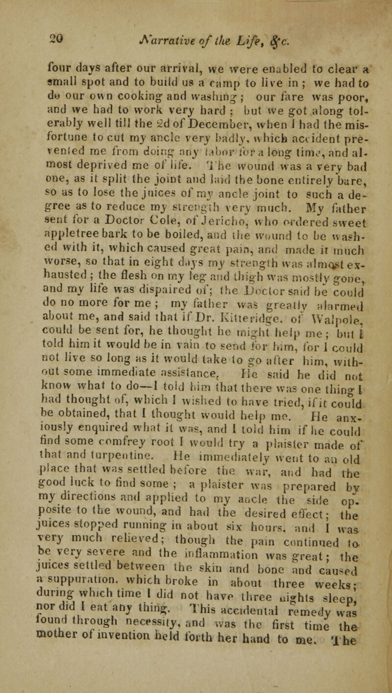 four days after our arrival, we were enabled to clear a small spot and to build us a camp to live in ; we had to do our own cooking' and washing ; our fare was poor, and we had to work very hard : but we got along tol- erably well till the 2d of December, when I had the mis- fortune to cut my ancle very baldly, which accident pre- vented me from doing ntiy i.umr ibr a long tinv, and al- most deprived me of life. The wound was a very bad one, as it split the joint and laid the bone entirely bare, so as to lose the juices of my ancle, joint to such a de- gree as to reduce my strength very much. My father sent for a Doctor Cole, of Jericho^ who ordered sweet appletree bark to be boiled, and the wound to be wash- ed with it, which caused great pain, and made ir much worse, so that in eight days my strength was almost ex- hausted ; the flesh on my leg and thigh was mostly gone and my life was dispaired of; (be Doctor said be could do no more for me ; my father was greatly alarmed about me, and said that if Dr. Kilteridge. of Walpole. could be sent for, he thought he might help me ; but L told him it would be in vain to send for him, for 1 could not live so long as it would take to go after him, with- out some immediate assistance. lie said he did not know what to do—1 told him that there was one thing I had thought of, which 1 wished to have tried, if it could be obtained, that I thought would help mo. He anx- iously enquired what it was, and I told him if he could find some comfrey root I would try a plaister made of that and turpentine. He immediately went to an old place that was settled before the war, and had the good luck to find some ; a plaister was prepared by my directions and applied to my ancle the si.le op. posite to the wound, and had the desired eO'ect; the juices stopped running in about six hours, and I was very much relieved; though the pain continued to- be very severe and the inflammation was great; the juices settled between the skin and bone and caused a suppuration, which broke in about three weeks- during which time 1 did not have three nights sleep! nor did I eat any thing. This accidental remedy was iound through necessity. and was the first time the mother ot invention held forth her hand to me. The