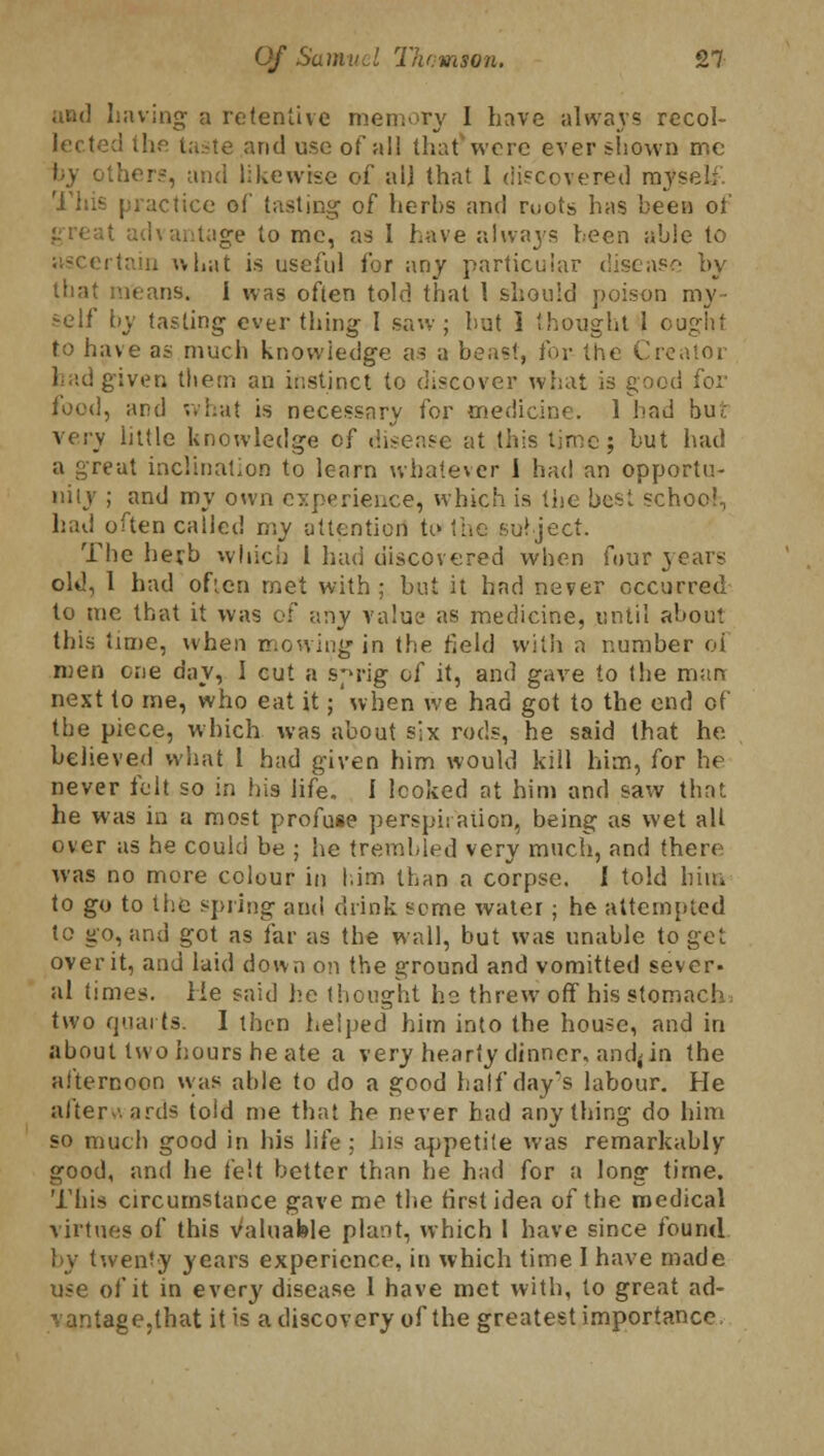 and having a retentive memory I have always recol- lect te and use of all that wore ever shown me by others, and likewise of all that 1 discovered rays This practice of tasting of herbs and roots has been of (vantage to me, as I have always been able to ertain what is useful for any particular disease by that means. 1 was often told that 1 should poison my- self by tasting ever thing I saw; but 1 thought 1 ought to have as much knowledge as a beast, for the Creator had g:v(M; them an instinct to discover what is good for food, and what is necessary for medicine. 1 had bur very little knowledge of disease at this lime; but had a great inclination to learn whatever i had an opportu- nity ; and my own c}:p<>rieiice, which is the best schoe!., had often called my attention to the subject. The herb which 1 had discovered when four years old, I had often met with ; but it had never occurred to me that it was of any value as medicine, until about this time, when mowing in the held with a number oi men one day, I cut a sprig of it, and gave to the mart next to me, who eat it; when we had got to the end of the piece, which was about six rods, he said that he. believed what 1 had given him would kill him, for he never felt so in his life. I looked at him and saw that he was in a most profuse perspii aiion, being as wet all over as he could be ; he trembled very much, and there was no more colour in him than a corpse. I told him to go to the spring and drink seme water; he attempted to go, and got as far as the wall, but was unable to get over it, and laid down on the ground and vomitted sever- al times. He said he thought he threw off his stomach. two quarts. I then helped him into the house, and in about two hours he ate a very hearty dinner, andjin the afternoon was able to do a good half day's labour. He afterwards told me that he never had anything do him so much good in his life : his appetite was remarkably good, and he felt better than he had for a long time. This circumstance gave me the first idea of the medical virtues of this Valuable plant, which 1 have since found by twenty years experience, in which time I have made use of it in every disease I have met with, to great ad- vantage,that it is a discovery of the greatest importance,