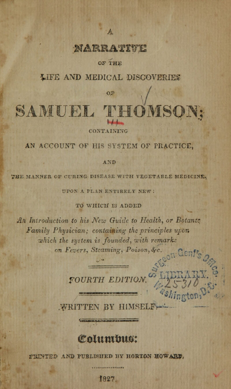 A NARRATIVE OF THE WFE AND MEDICAL DISCOVERIES o? / SAMUEL THOMSON; CONTAINING AN ACCOUNT OF HIS SYSTEM OF PRACTICE, AND 7JHE MANNER OP CURING DISEASE WITH VEGETABLE MEDICINEr UPON A ri.AN ENTIRELY NEW: TO WHICH 13 ADDED An Introduction to his J\rexn Guide to Health, or Botame Family Physician; containing the principles upon which the syttem is founded, with remark.: on Fevers, Steaming. Poison, fyc. r> r ,,j? ===== ,$> FO UR TH EDI TION. ' Tp4) Q *J. I WRITTEN BY HIMSELF,-- eoluiufms: BUNTED AND PUBLISHED UY HORTON HOWARD 1827.