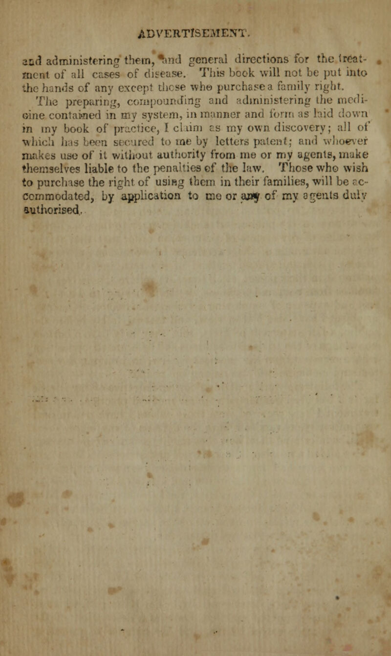 and administering them, ^ind general directions for the treat- ment of all cases of disease. This hock will not he put into the hands of any except those who purchasea family right. The preparing, compounding and administering the medi- cine contained in my system, in manner and form as laid down in my hook of practice, I claim as my own discovery; all of which has been secured to me hy letters patent; and whoever makes use of it without authority from me or my agents, make themselves liable to the penalties cf the law. Those who wish to purchase the right, of using them in their families, will be ac- commodated, by application to mo or an* of my agents duly authorised.