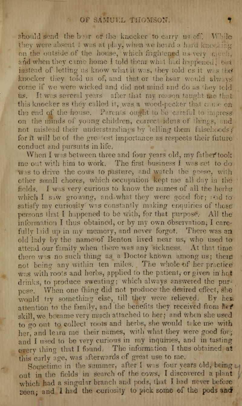 OF SAMUEL Til  t should s-md the b-)ir or 1I1.-3 knocker to earry us off. While they . i i'L y, when wi of the h ■ arid when they came home I told thorn whi I ! tl h:i] pei id of letting us know what it was, they told 1 I c ker tliey told us of, and that or t] would alw conic if we were wicked and did not mind and do as 'hey teld us. It. \v s . er that my re this knocker as they called it, wood-] - on the end of the house. Parents ou ress on the minds of young Children, correct idens of hings, nd not mislead theit undei 1 hy felling1 them falsehoods/ for it will be of the gres rest Importance as respects their future conduct and pursuits in life. Wheri I was between three and four years old, my fatber*too!s me out with him to work. The first business I w&s set to do toas to drive the cows to pasture, and watch the geese, with other small chores, which occupation kept me all day in ; fiolds, 1 was very curious to know the names of all the herbs which I S-tW growing, ; md what they were good for; «:id to satisfy my curiosity was constantly miking enquiries of those -as lint I happened to bo with, for that purpose. All the information I thus obtained, or by my own Observation, I care- ful !v laid up in my memory, and never forgot. There was an old lady by the name of Ilenton lived near us, who used to attend our family when there was any sickness. At thai time there was no such thing as a Doctor known among us; theic not beinof any within ten miles. The wholet>f her practice was with roo's and herbs, applied to the pitient, or given in hqj drinks, to produce sweating; which always answered the pur- pose. When one Thing did not produce the desired effect, She would try something else, till they were relieved. By he» attention to the familyj and the benefit they received from fief skill, we b:(•• tme very much attached to her; and when she used to O out to collect roots and herbs, she would take ine with her, and leim me their names, with what they were good for., and I used to be very curious in my inquiries, and in tasting everv thing that I found. The information I thus obtained at this early age, was afterwards of great use to me. Sometime in the summer, after [ ws four years old, ben out in the fields in search of the cows, I discovered a plant j which had a singular branch and pods, that I had never before seen- and I had the curiosity to pick some of the pods and!