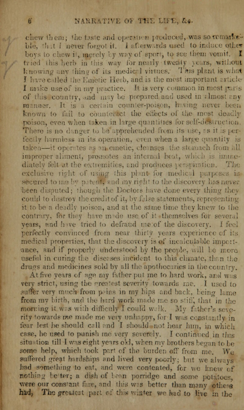 b NARRATIVE 01 TH] ' ' , &«• chew them; the taste and operation p*odrj n ^•.11 Lie, tli it I never forgot it. I afierwards used to induce other boys to chew it, Merely I y way of sport, to sec them vomit. I way for nearly twertty y< urs, without km hingofits mediqnl virtues. This plant is whal J havecalled he Emetic Herb, andis the most important i • I make use of in my practice. It is very common in most • of this country, -aid may be prepared and used in stlroos manner, it is a certain cquhter-poisjon, having never known to fail to ct the effects of the most deadly poison, even when taken in large quantities for self-destruction ire is no danger to be1 apprehended from its \ &, i s it is per- fectly harmless in its operation, even when a large quantity is taken—it operates as an emetic, cle: n. improper aliment, promotes an internal hi < . diately fell at the extremities, end proch ; isive right of using this plant for m» i secured to mo ! lothediscoi beer: . redone every thing could to d litof itybyitflse statements, iting it to be a deadly poison, and at the same time they knew to the contrary, for they have nude use of it themselves for several years, and hive tried to defraud me:of the discovery. 1 perfectly convinced from near thirty years experience ol medical properties, that the discovery is of incalculable import- ance, and if properly understood by the people, will 1 e more useful in curing the diseases incident to this climate, thr.n the drugs and medicines sold by all the apothecaries in the country. At five years of ago my father put me to hard work, and was very strict, using the greatest severity towards me. I used to suffer very much from p-irs in my hips and back, Icing lame from mv birth, and the hard work made me so stiff, that in the morning it w; s with difficuly I could walk. My father's seve- rity fowards me made me veiy unhappy, for I w as constantly in fear lest he should c?ll and I should not hear him, in which case, he used to punish me very severely. I continued in tins situation till I was eight years okl, when my brothers began to be some help, which took pari of the burden off from me. Wo suffered great hardships and lived very poorly; but we always had something to eat, and were contented, for we knew of nothing belter; a dish of bean porridge and some potatoes, were our constant fene, and this wae better than many othe-a had? The grewest pact of this wi»tei we had to live in the