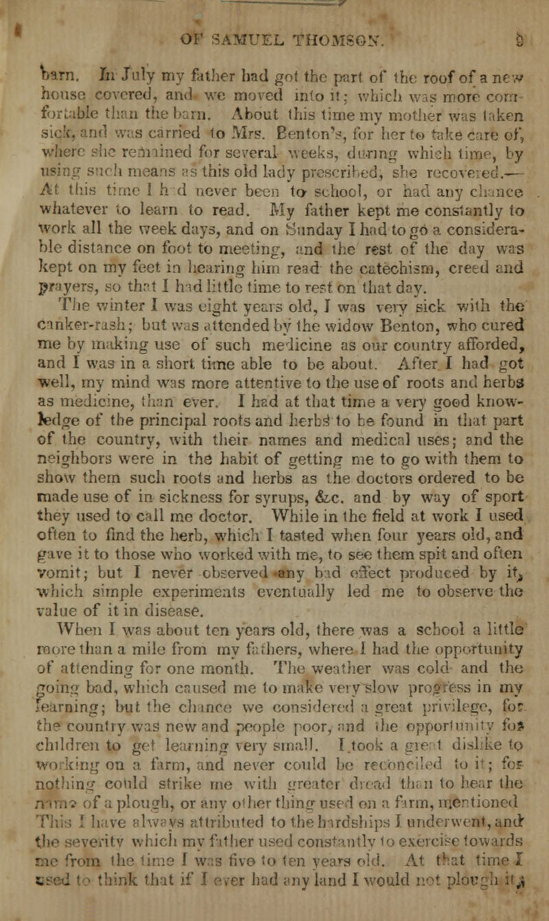 Wn. In July my father had got the part of the roof of a new house covered, and we moved into it; which was more com- forcible than the barn. About this time my mother was laken siqfc, and was carried lo Mrs. Benton's; for her to take carfe of, where she remained for several weeks, during which time, by using su( h means as this old lady prescribed, she rec< At this time 1 h d never been to- school, or had any chance whatever to learn to read. My father kept me constantly to work all the week days, and on Sunday I had to go a considera- ble distance on foot to meeting, and the rest of the day was kept on my feet in hearing him read the catechism, cretd and prayers, so that I hid little time to reft on that day. The winter I was eight years old, J was very sick with the canker-rash; but was attended by the widow Benton, who cured me by making use of such medicine as our country afforded, and I was in a short time able to be about. After I had got well, my mind was more attentive to the use of roots and herbs as medicine, than ever. I had at that time a very good know- ledge of the principal roots and herbs' to be found in that part of the country, with their names and medical uses; and the neighbors were in the habit of getting me to go with them to show them such roots and herbs as the doctors ordered to be made use of in sickness for syrups, &c. and by way of sport they used to call me doctor. While in the field at work I used often to find the herb, which T tasted when four years old, and gave it to those who worked with me, to see them spit and often vomit; but I never observed any bad effect produced by it, which simple experiments eventually led me to observe the value of it in disease. When I wras about ten years old, there was a school a little more than a mile from my fathers, where 1 had the opportunity of attending for one month. The weather was cold and the ig bad, which caused me to make very slow progress in my 'earning; but the chance we considered a great privilege, for the country.wa^ new and people poor, and die opportunity fo* children to get learning very small. I took a gre 1 dislike to ;ing on a firm, and never could be reconciled to it; for nothing could strike me with greater dread than to hear the i of a plough, or any other thing used on a firm, mentioned I I have always attributed to the hardships I underwent, and the seve/itv which my fit her used const-intlv to exercise towards Vom the time 1 was five to ten years old. At (fcat time I