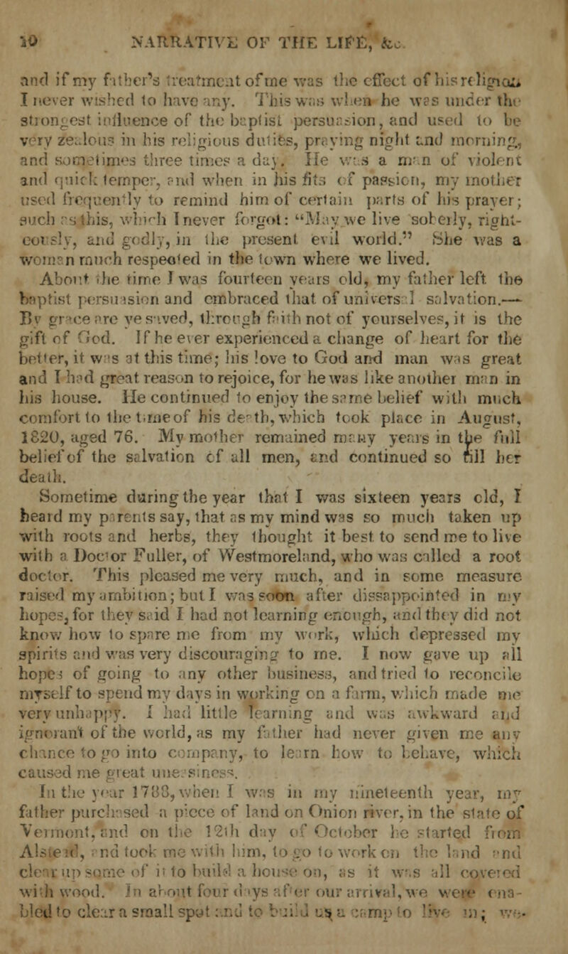 and if my father's treatment of me was the effect of his religion I never wished to have any. This was whei he was under thi strongest influence of the baptist persuasion, and used to be very zei.loii? in his religious dutifes, praying night end morning,, and sometimes three lime? a d^y. lie w< s a m'.n of violent and 'j'lic!; temper, end when in his fits of passion, my mother used frequently to remind himofcertain parts of hre prayer; such nsjhis, which I never forgot: May we live soberly, right- ly, and godly, in the present evil world. She was a ;i much respected in tlie town where we lived. About die rime J was fourteen years eld, my father left ihe baptist persuasion and embraced that oF universal salvation.—- By grace are yesnved, tl:rei-^h faith not of yourselves, it is the gift of .<cd. If heeler experienced a change of heart for the better, it was at this time; his love to God and man was great and I had great reason to rejoice, for he was like another man in his house. He continued to enjoy the s;>me belief with mnch comfort to the t.me of his de'th, which took place in August, 1820, aged 76. My mother remained many years in the full belief of the salvation cf all men, and continued so fill her death. Sometime daring the year that I was sixteen years eld, I heard my parents say, that as my mind was so much taken up with roots and herbs, they 1 bought it best to send me to live with a Docor Fuller, of Westmoreland, who was called a root doctor. This pleased me very much, and in some measure raised my ambition; but I was soon after disappointed in my hopes, for they said I had not learning enough, and they did not know how to spare me from my work, which depressed my spirits and was very discouraging to me. I now gave up all hope 5 of .Going to .my other business, and tried lo reconcile myself to spend my days in working on a farm, which made me very unhappy. I had lit',1? learning and was awkward arjd ■ ant of the world, as my father had never given me any chance to go into company, to le:rn how to behave, which In the year 1788,when I was in my nineteenth year, my father purch: sed a piece of land on Onion river, in the slate of Vermont,Tind en the 12ih day of October he started. ■ Alsteid, ; nd took \ - i o work on tl • ' nd i>nd 5Qtne of it lo bud-'! a house on, as it w.s all com wi'di wii.-i- er our arrival, we v bled to clear a small spel