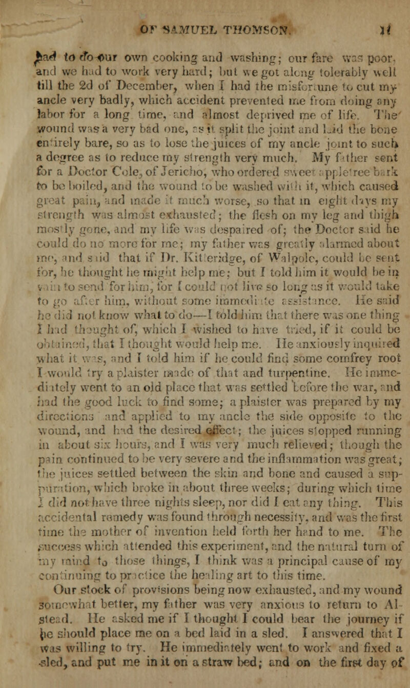 £a<4 to efb-^ur own cooking and washing; our fare was poor, and we ik.d to work very hard; but we got along tolerably well till the 2d of December, when I had the misfortune to cut my ancle very badly, which accident prevented me from doing any labor for a long time, and almost deprived me of life, The wound was a very bad one, as i< split the joint and laid the bone en'irely bare, so as to lose the juices of my ancle joint to such a degree as to reduce my strength very much. My father sent for a Doctor Cole, of Jericho, who ordered sweet : ppletree : to beboiledj and the wound Lobe washed whh it, which caused great much worse, so that in eight days my .strength was almost exhausted; the flesh on my leg and thigh mostly gone, and my life was despaired of; the Doctcr said he could do no mere for me; my faiher was greatly alarmed about mo, oid siid that if Dr. Kit'cridge, of Walpole, could be sent for, he thought he might help me: but I told him it would be in to send for himj tor [ could rjol Jivp so lung as it would take to go after him, without some immedi te assistance. He said . ! not know what to do—I told him that there was one thing I had thought of, which I wished to have tried, if it could be . [ thought Would help me. He anxiously inquire!! What it was, and I told him if he could find some cornfrey root I would try aplaister made of that and turpentine. He imme- di itely went to in old place that was settled before the war, and had \h^ good luck to find some; a plaistet was prepared by my directions and applied to my ancle the side opposite to the wound, and had the desired ejfect; the juices slopped running in about six hour:;, and I was very much relieved; though the p*in continued to he very severe and the inflammation was great; ;\ices settled between the skin and bone and caused a snp- ition, which broke in about three weeks; during which time d not have three nights sleep, nor did I cat. any thing. This accidental remedy was found through necessity, and was the first time the mother of invention held forth her hand to me. The iess which attended this experiment, and the natural turn of lind t0 those things, I think was a principal cause of my nuing to practice the healing art to this time. Our stock of provisions being now exhausted, and my wound somewhat better, my father was very anxious to return to AI Stead, lie asked me if I thought I could bear the journey if he should place me on a bed laid in a sled. I answered that I was willing to try. He immediately went to work and fixed a ■sled, and put me in it on a straw lied; and on the first day of