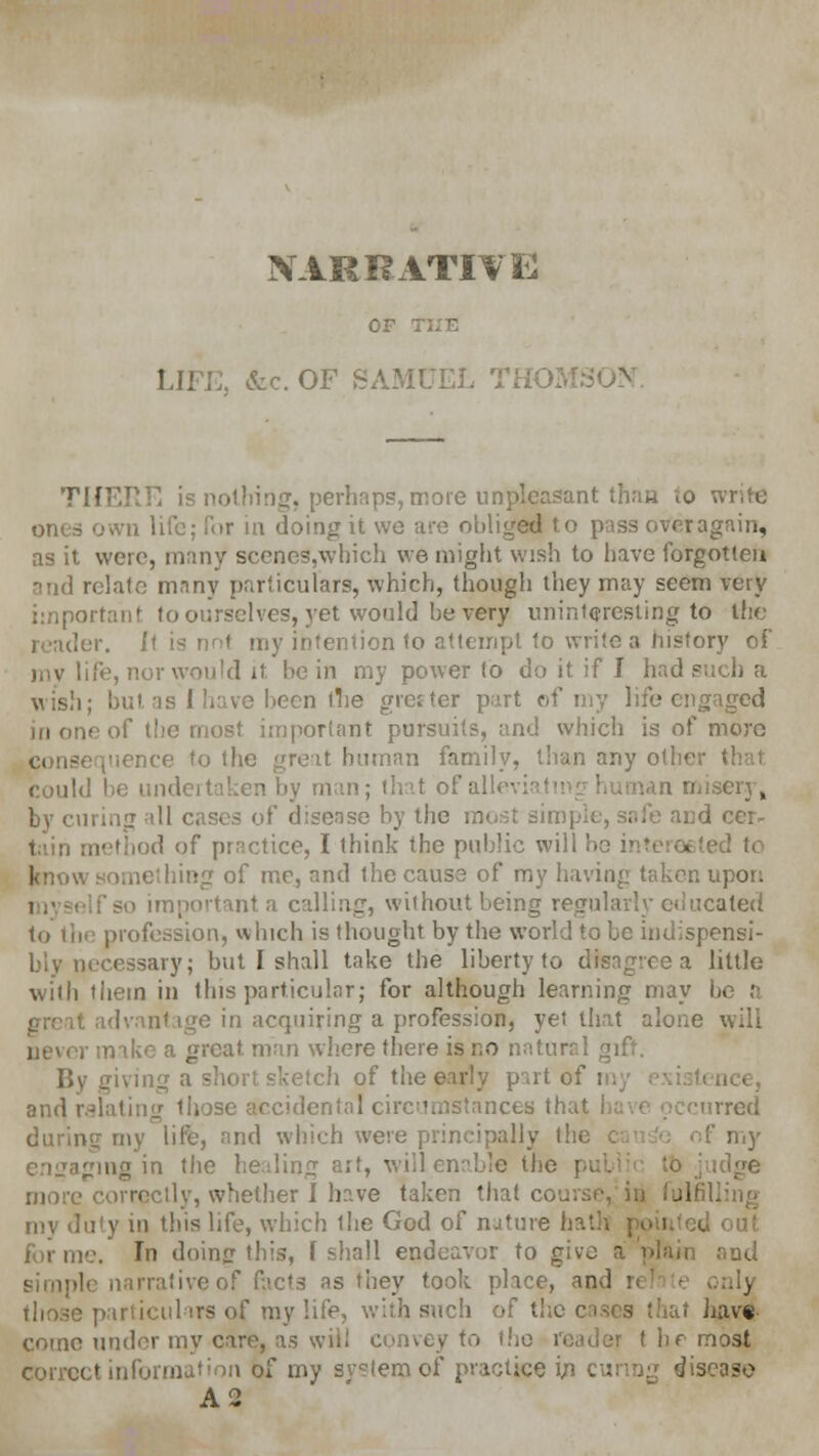 NARRATIVE OF THE LIFE, &c. OF SAMUEL TH02- THERE is nothing, perhaps, more unpleasant than to write ones own life; lor in doing it we are obliged to pass ovcragain, as it were, many scene9,which we might wish to have forgotten and relate many particulars, which, though they may seem very important to ourselves, yet would be very uninteresting to the der. It is no< my intention to attempt to write a history of my life, nor would it be in my power to do it if I had such a wish; but. as 1 have been the greater part of my life engaged in one of the most important pursuits, and which is of more consequence to the great human family, than any other ■ could be undertaken by man; that of alleviati i misery, by curing til cases of disease by the most simple, safe and cer- tain method of practice, I think the public will b< eted to Jcnow something of me, and the cause of my having taken upon i.' self so important a calling, without being regularly educated to tii<? profession, which is thought by the world to be indispensi- bly necessary; but I shall take the liberty to disagree a little with them in this particular; for although learning may bi o in acquiring a profession, yet that alone will , make a great man where there is no natural gift. fiving a short sketch of the early part of i and ralating those accidental circumstances that I rred during my life, and which were principally the my engaging in the healing art, will enable the - idge more correctly, whether I have taken that course, in fulfill my duty in this life, which Ihe God of nature hath out forme. Tn doing this, f shall endeavor to give a'plain and rrativeof facts as they took place, an.! inly those particulars of my life, with such of the cases that have- come under my care, as will convey to the reader t be most correct information of my svstem of practice in curing disease A2