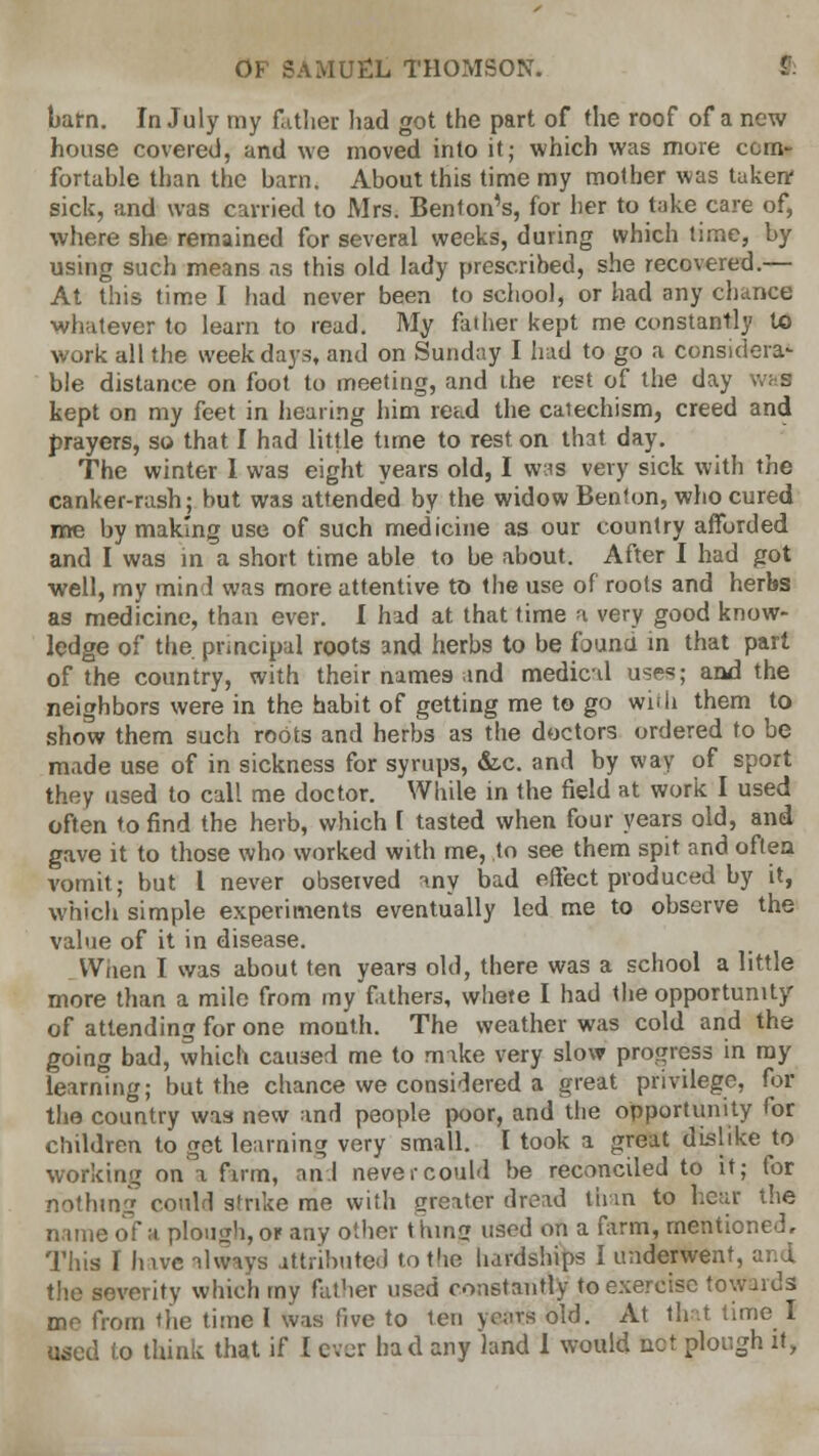 barn. In July my father had got the part of the roof of a new house covered, and we moved into it; which was more com- fortable than the bam. About this time my mother was taken* sick, and was carried to Mrs. Benton's, for her to take care of, where she remained for several weeks, during which time, by using such means as this old lady prescribed, she recovered.— At this time I had never been to school, or had any chance whatever to learn to read. My father kept me constantly to work all the weekdays, and on Sunday I hud to go a considera- ble distance on foot to meeting, and the rest of the day kept on my feet in hearing him read the caiechism, creed and prayers, so that I had little time to rest on that day. The winter 1 was eight years old, I was very sick with the canker-rash; but was attended by the widow Benton, who cured me by making use of such medicine as our country afforded and I was in a short time able to be about. After I had got well, my mind was more attentive to the use of roots and herbs as medicine, than ever. I had at that time a very good know- ledge of the principal roots and herbs to be founu in that part of the country, with their names and medical uses; and the neighbors were in the habit of getting me to go with them to show them such roots and herbs as the doctors ordered to be made use of in sickness for syrups, &.c. and by way of sport they used to call me doctor. While in the field at work I used often to find the herb, which 1 tasted when four years old, and gave it to those who worked with me, to see them spit and often vomit; but I never observed -my bad effect produced by it, which simple experiments eventually led me to observe the value of it in disease. Waen T was about ten years old, there was a school a little more than a mile from my fathers, whete I had the opportunity of attending for one month. The weather was cold and the going bad, which caused me to make very slow progress in ray learning; but the chance we considered a great privilege, for the country was new and people poor, and the opportunity for children to get learning very small. I took a great dislike to working on a firm, and never could be reconciled to it; for nothing could strike me with greater dread than to hear the name of a plough, or any other thins? used on a farm, mentioned. This I hive always attributed to the hardships I underwent, and the severity which my father used constantly to exercise towards me from the time I was five to ten yeats old. At that time I used (o think that if I ever had any land I would net plough it,