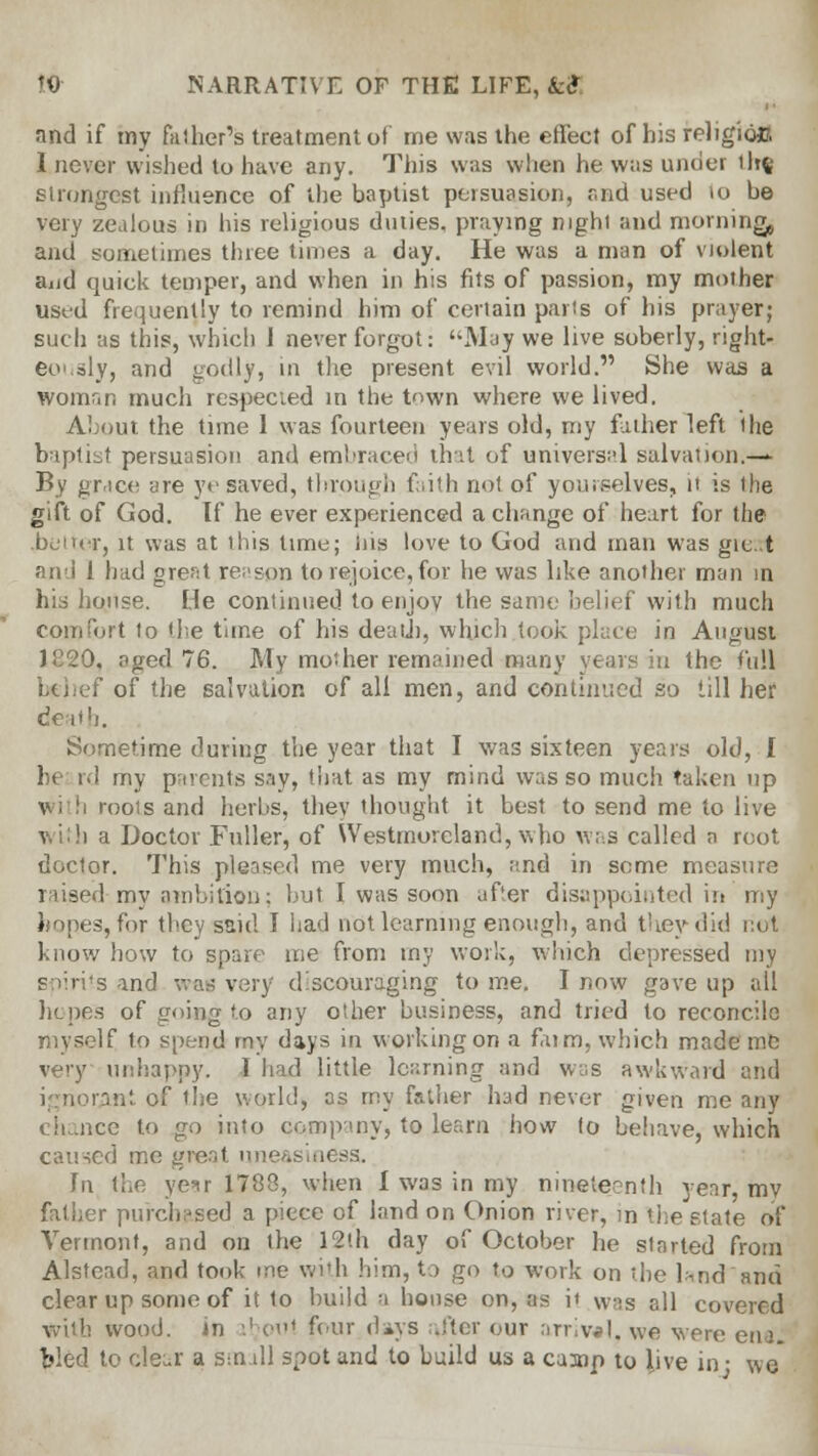 and if my father's treatment of me was the effect of his religio*?. I never wished to have any. This was when he was under tltft strongest influence of the baptist persuasion, and used 10 be very zealous in his religious duties, praying night and morning and sometimes three times a day. He was a man of violent aud quick temper, and when in his fits of passion, my mother used frequently to remind him of certain parts of his prayer; such as this, which J never forgot: May we live soberly, right* eously, and godly, in the present evil world. She was a womnn much respecied in the town where we lived. About the time 1 was fourteen years old, my father left the baptist persuasion and embraced that of universal salvation.—* By grace are ye saved, through faith not of yourselves, it is the gift of God. If he ever experienced a change of heart for the bc'iicr, it was at this time; ins love to God and man was git. t and 1 had great reason to rejoice, for he was like another man in his house. He continued to enjoy the same belief with much comfort to the time of his death, which took place in August J820, aged 76. My mother remained many years in the full f of the salvation of all men, and continued so till her death. Sometime during the year that I was sixteen years old, I he rd my parents say, that as my mind was so much taken up roois and herbs, they thought it best to send me to live i a Doctor Fuller, of Westmoreland, who was called a root doctor. This pleased me very much, and in seme measure raised my ambition; but I was soon after disappointed in my hopes, for they said I had not learning enough, and they did not know how to spare me from my work, winch depressed my spirits and wae very discouraging to me. I now gave up all he pes of going to any other business, and tried to reconcile myself to spend my days in working on a faim, which made me very unhappy. I had little learning and was awkward and ignorAftt of the world, as my father had never given me any chance to go into company, to learn how to behave, which caused me gre.it uneasiness. In the year 1788, when 1 was in my nineteenth year, mv father purchased a piece of land on Onion river, in the state of Vermont, and on the 12th day of October he started from Alstead, and took me with him, to go to work on the l*nd and clear up some of it to build a house on, as it was all covered with wood, in iboul four days .iter our arrival, we were ena. bled to clear a small spot and to build us a camp to live in ■ wo