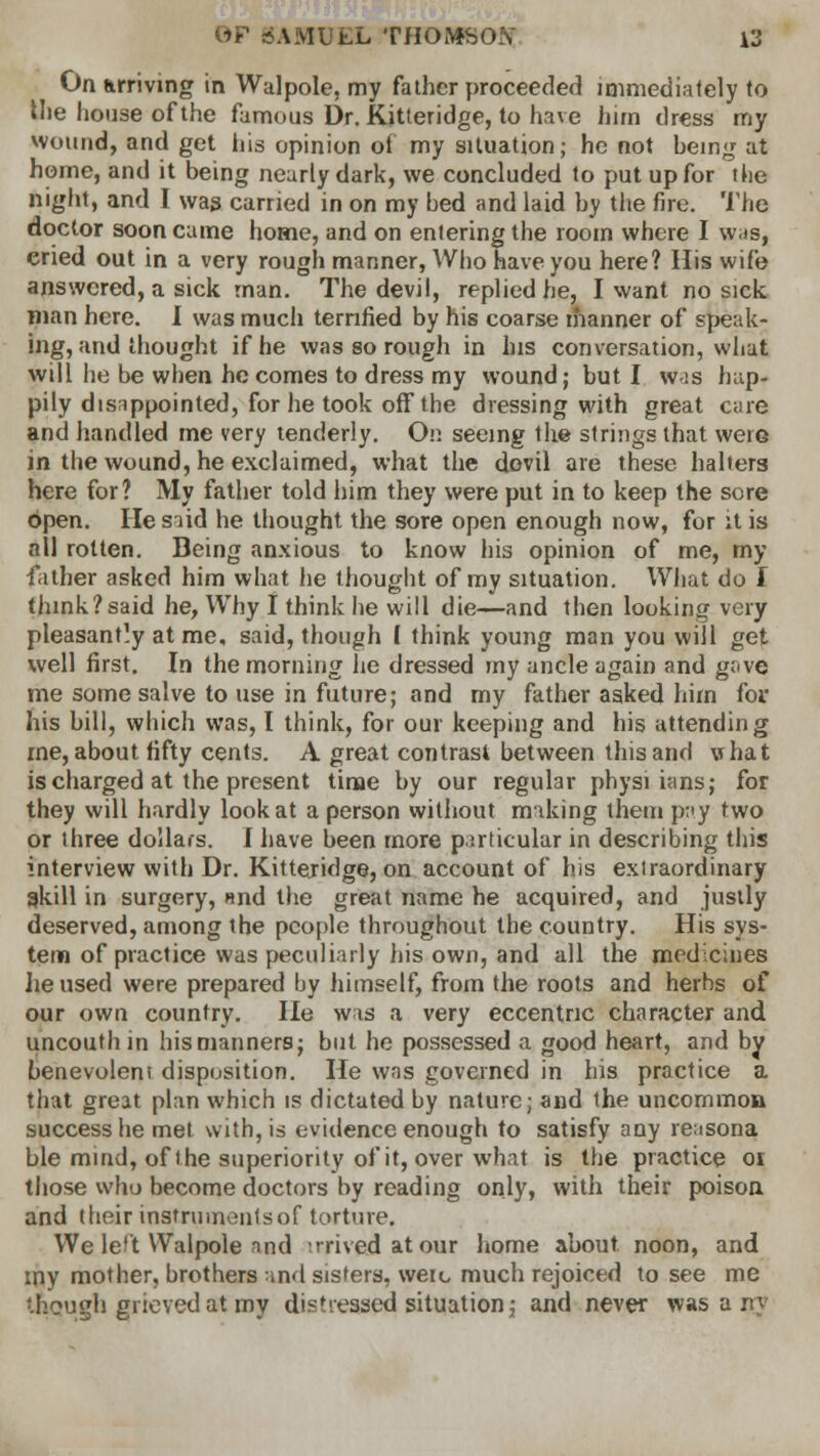 On arriving in Walpole, my father proceeded immediately to the house of the famous Dr. Kitteridge, to have him dress my wound, and get his opinion of my situation; he not being at home, and it being nearly dark, we concluded to put up for the night, and I was carried in on my bed and laid by the fire. The doctor soon came home, and on entering the room where I wis, cried out in a very rough manner, Who have you here? His wife answered, a sick man. The devil, replied he, I want no sick man here. I was much terrified by his coarse manner of speak- ing, and thought if he was so rough in his conversation, what will lie be when he comes to dress my wound; but I wis hap- pily disappointed, for he took off the dressing with great care and handled me very tenderly. On seeing the strings that were in the wound, he exclaimed, what the dovil are these halters here for? My father told him they were put in to keep the sore open. He said he thought the sore open enough now, for it is all rotten. Being anxious to know his opinion of me, my father asked him what he thought of my situation. What do I think?said he, Why I think he will die—and then looking very pleasantly at me, said, though ( think young man you will get well first. In the morning he dressed my ancle again and gave me some salve to use in future; and my father asked him for his bill, which was, I think, for our keeping and his attending me, about fifty cents. A great contrast between this and what is charged at the present time by our regular physi ians; for they will hardly look at a person without miking them pay two or three dollars. I have been more particular in describing this interview with Dr. Kitteridge, on account of his exiraordinary gkill in surgery, und the great name he acquired, and justly deserved, among the people throughout the country. His sys- tem of practice was peculiarly his own, and all the medicines lie used were prepared by himself, from the roots and herbs of our own country. He was a very eccentric character and uncouth in his manners; but he possessed a good heart, and by benevoleni disposition. He was governed in his practice a that great plan which is dictated by nature; and the uncommon success he met with, is evidence enough to satisfy any reasona ble mind, of the superiority of it, over what is the practice or. those who become doctors by reading only, with their poison and their insfrumenlsof torture. We le't Walpole nnd arrived at our home about noon, and my mother, brothers and sisters, were much rejoiced to see me '.hough grieved at my distressed situation; and never was acq