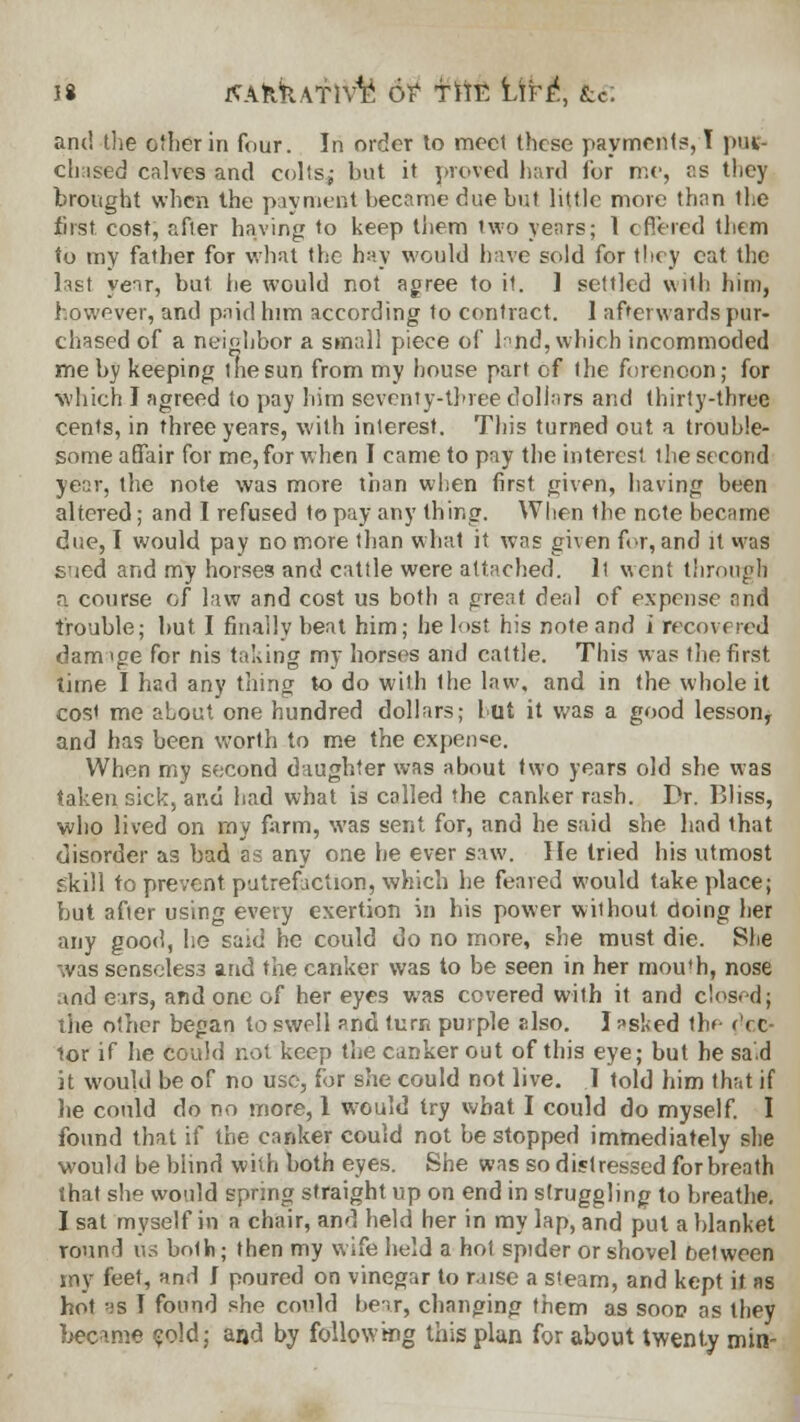 J8 JSAkkATivfe 6? f 1TE Ufe\ &6 and the other in four. In order to meet these payments, T pur- chased calves and colts; but it proved hard ibr me, as they brought when the payment became due but little more than the first cost, afler having to keep them two years; 1 offered them to my father for what the hay would have sold for they eat the Inst year, but be would not agree to it. 1 settled with him, however, and paid him according to contract. 1 afterwards pur- chased of a neighbor a small piece of larid, which incommoded me by keeping the sun from my house part of the forenoon; for which J agreed to pay him seventy-three dollars and thirty-three cents, in three years, with interest. This turned out a trouble- some affair for me,for when I came to pay the interest the second year, the note was more than when first given, having been altered; and I refused to pay any thing. When the note became due, I would pay no more than what it was given for, and it was s'jed and my horses and cattle were attached, ll went through a course of law and cost us both a great deal of expense and trouble; but. I finally beat him; he lost his note and l recovered daimge for nis taking my horses and cattle. This was the first time I had any thing to do with Ihe law, and in the whole it cost me about one hundred dollars; hut it was a good lesson, and has been worth to me the expenee. When my second daughter was about two years old she was taken sick, and had what is called the canker rash. Dr. Bliss, who lived on my farm, was sent for, and he said she had that disorder as bad as any one he ever saw. He tried his utmost skill to prevent putrefaction, which lie feared would take place; but after using every exertion in his power without doing her any good, he said he could do no more, she must die. She was senseles3 and the canker was to be seen in her mou'h, nose .ind ears, and one of her eyes was covered with it and closed; the other began to swell and turn purple elso. I *slied thf- <'c.c- lor if he could not keep the canker out of this eye; but he sad it would be of no use, for she could not live. I told him that if he could do no more, 1 would try what I could do myself. I found that if the canker could not be stopped immediately she would be blind with both eyes. She was so distressed for breath that she would spring straight up on end in struggling to breathe. I sat myself in a chair, and held her in my lap, and put a blanket round us both; then my wife held a hot spider or shovel between my feet, and J poured on vinegar to raise a steam, and kept it as hot as I found she could heir, changing them as soop as they became cold; and by following this plan for about twenty min-