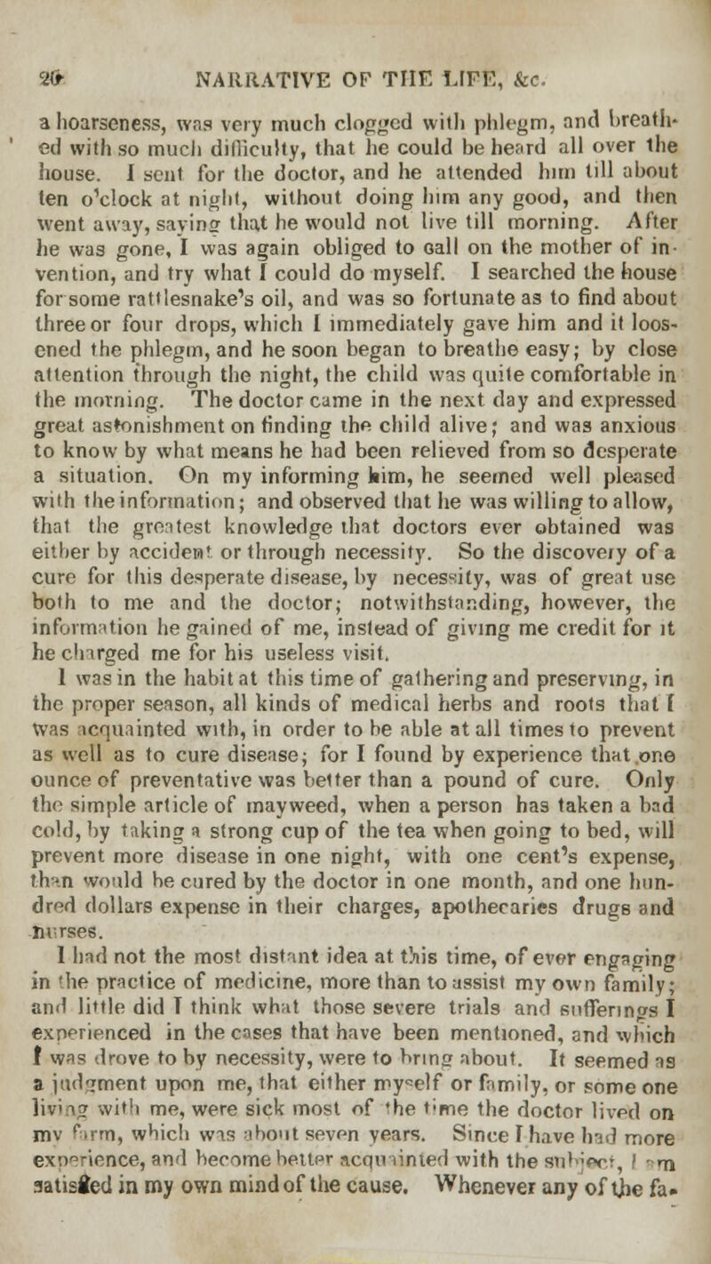 a hoarseness, was very much clogged with phlegm, and breath* ed with so much difficulty, that he could be heard all over ihe house. I sent for the doctor, and he attended him till about ten o'clock at night, without doing him any good, and then went away, savins that he would not live till morning. After he was gone, I was again obliged to oall on the mother of in- vention, and try what I could do myself. I searched the house for some rattlesnake's oil, and was so fortunate as to find about three or four drops, which I immediately gave him and it loos- ened the phlegm, and he soon began to breathe easy; by close attention through the night, the child was quite comfortable in the morning. The doctor came in the next day and expressed great astonishment on finding the child alive; and was anxious to know by what means he had been relieved from so desperate a situation. On my informing kim, he seemed well pleased with the information; and observed that he was willing to allow, that the greatest knowledge that doctors ever obtained was either by accident or through necessity. So the discovery of a cure for this desperate disease, by necessity, was of great use both to me and the doctor; notwithstanding, however, the information he gained of me, instead of giving me credit for it he charged me for his useless visit. 1 was in the habitat this time of gathering and preserving, in the proper season, all kinds of medical herbs and roots that t Was acquainted with, in order to be able at all times to prevent as well as to cure disease; for I found by experience that one ounce of preventative was better than a pound of cure. Only the simple article of mayweed, when a person has taken a bad cold, by taking a strong cup of the tea when going to bed, will prevent more disease in one night, with one cent's expense, thin would be cured by the doctor in one month, and one hun- dred dollars expense in their charges, apothecaries drugs and nvrses. 1 had not the most distant idea at this time, of ever engaging in the practice of medicine, more than to assist my own family; and little did T think what those severe trials and sufferings I experienced in the coses that have been mentioned, and which 1 was drove to by necessity, were to r>rm» about. It seemed as a judgment upon me, that either myself or family, or some one living with me, were sick most of the time the doctor lived on mv rtrm, which was abo'it seven vears. Since Fhave had more experience, and become better acquainted with the Subject, f ■ m aatisfcd in my own mind of the cause. Whenever any of tjbe fa»